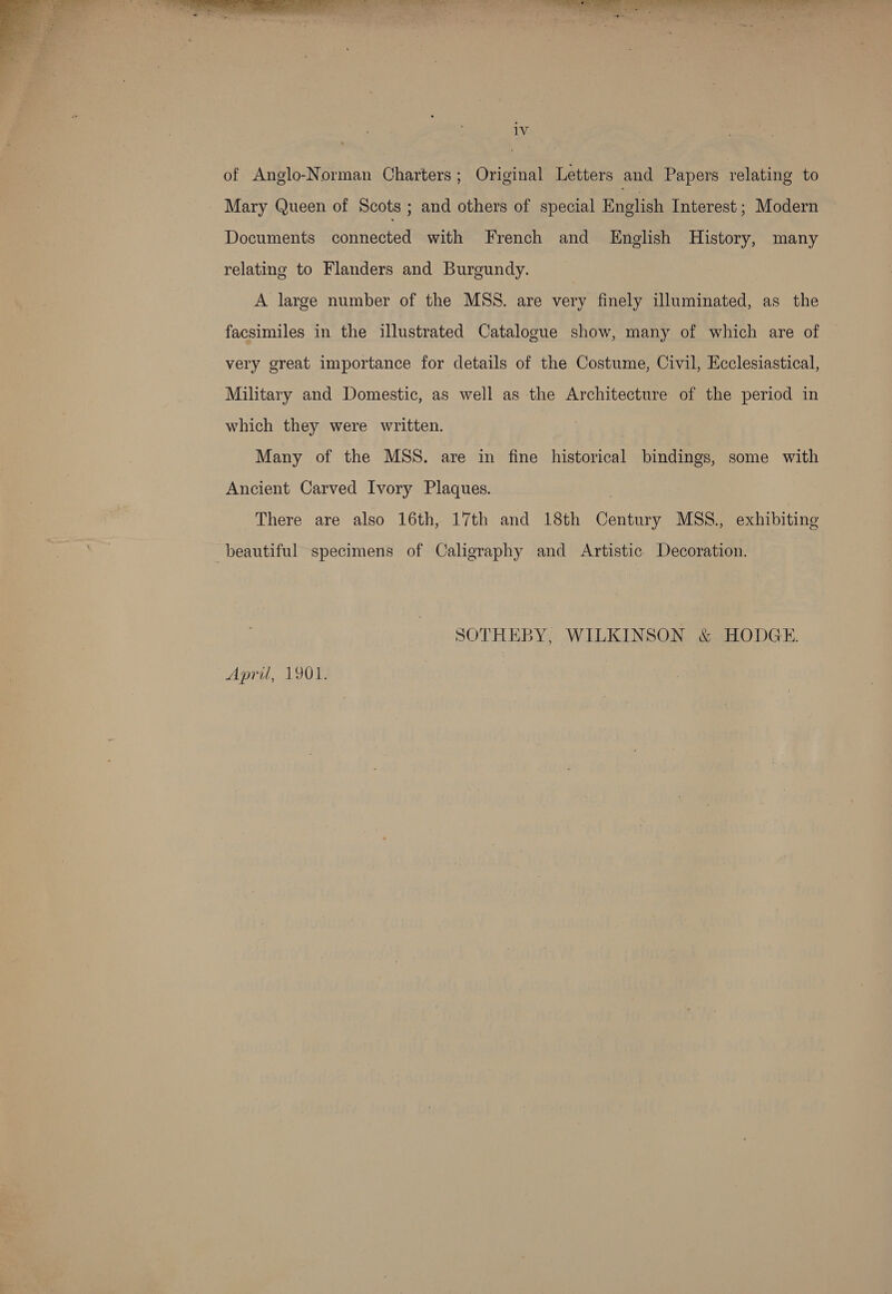   yy ae ee  1V of Anglo-Norman Charters; Original Letters and Papers relating to Mary Queen of Scots ; and others of special English Interest ; Modern Documents connected with French and English History, many relating to Flanders and Burgundy. A large number of the MSS. are very finely illuminated, as the facsimiles in the illustrated Catalogue show, many of which are of very great importance for details of the Costume, Civil, Ecclesiastical, Military and Domestic, as well as the Architecture of the period in which they were written. Many of the MSS. are in fine historical bindings, some with Ancient Carved Ivory Plaques. There are also 16th, 17th and 18th Century MSS., exhibiting beautiful specimens of Caligraphy and Artistic Decoration. SOTHEBY, WILKINSON &amp; HODGE April, 1901. |