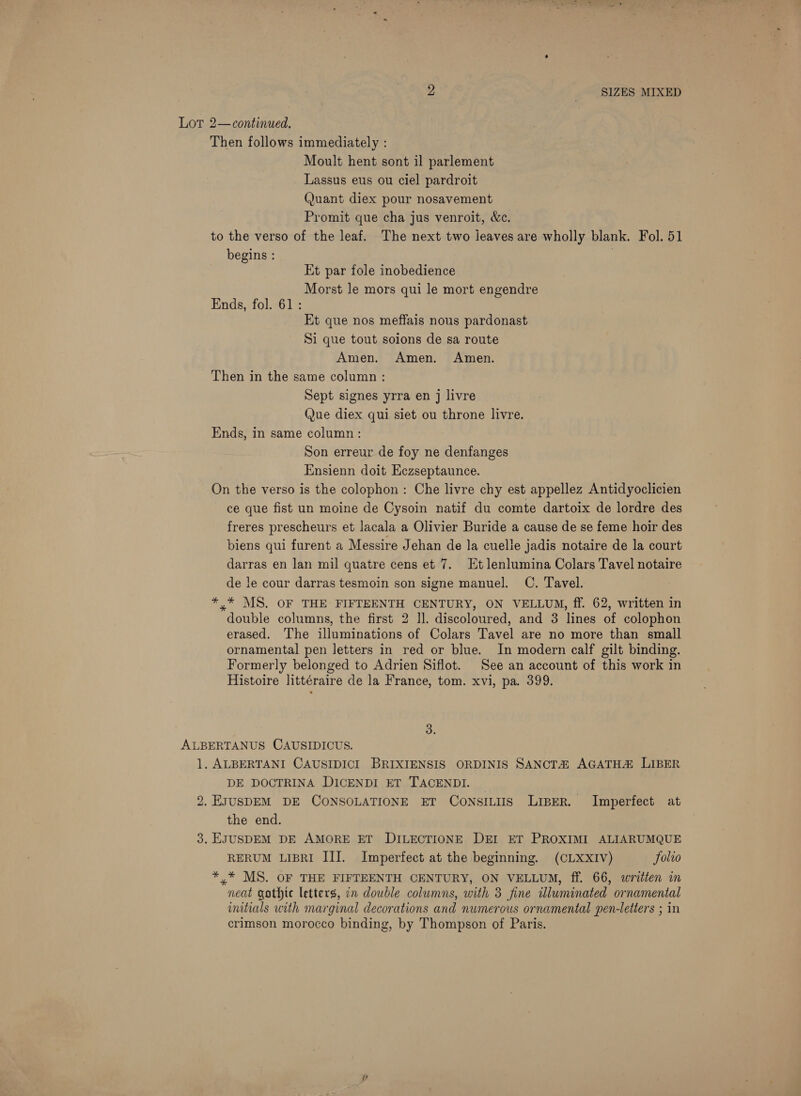 oy ; SIZES MIXED Lot 2—continued. Then follows immediately : Moult hent sont il parlement Lassus eus ou ciel pardroit Quant diex pour nosavement Promit que cha jus venroit, &amp;c. to the verso of the leaf. The next two leaves are wholly blank. Fol. 51 begins : | Et par fole inobedience Morst le mors qui le mort engendre Ends, fol. 61: Et que nos meffais nous pardonast Si que tout soions de sa route Amen. Amen. Amen. Then in the same column : Sept signes yrra en j livre Que diex qui siet ou throne livre. Ends, in same column: Son erreur de foy ne denfanges Ensienn doit Eczseptaunce. On the verso is the colophon: Che livre chy est appellez Antidyoclicien ce que fist un moine de Cysoin natif du comte dartoix de lordre des freres prescheurs et lacala a Olivier Buride a cause de se feme hoir des biens qui furent a Messire Jehan de la cuelle jadis notaire de la court darras en lan mil quatre cens et 7. Et lenlumina Colars Tavel notaire de le cour darras tesmoin son signe manuel. C. Tavel. *,* MS. OF THE FIFTEENTH CENTURY, ON VELLUM, ff. 62, written in double columns, the first 2 Il. discoloured, and 3 lines of colophon erased. The illuminations of Colars Tavel are no more than small ornamental pen letters in red or blue. In modern calf gilt binding. Formerly belonged to Adrien Siflot. See an account of this work in Histoire littéraire de la France, tom. xvi, pa. 399. 3. ALBERTANUS CAUSIDICUS. 1. ALBERTANI CAUSIDICI BRIXIENSIS ORDINIS SANCTZ AGATHA LIBER DE DOCTRINA DICENDI ET TACENDI. 2. EJUSDEM DE CONSOLATIONE ET ConsiLiis Liper. Imperfect at the end. 3. EJUSDEM DE AMORE ET DILECTIONE DEI ET PROXIMI ALIARUMQUE RERUM LIBRI III. Imperfect at the beginning. (CLXXIV) Solio *,* MS. OF THE FIFTEENTH CENTURY, ON VELLUM, ff. 66, written in neat gothic letters, in double columns, with 3 fine illuminated ornamental initials with marginal decorations and numerous ornamental pen-letters ; in crimson morocco binding, by Thompson of Paris.