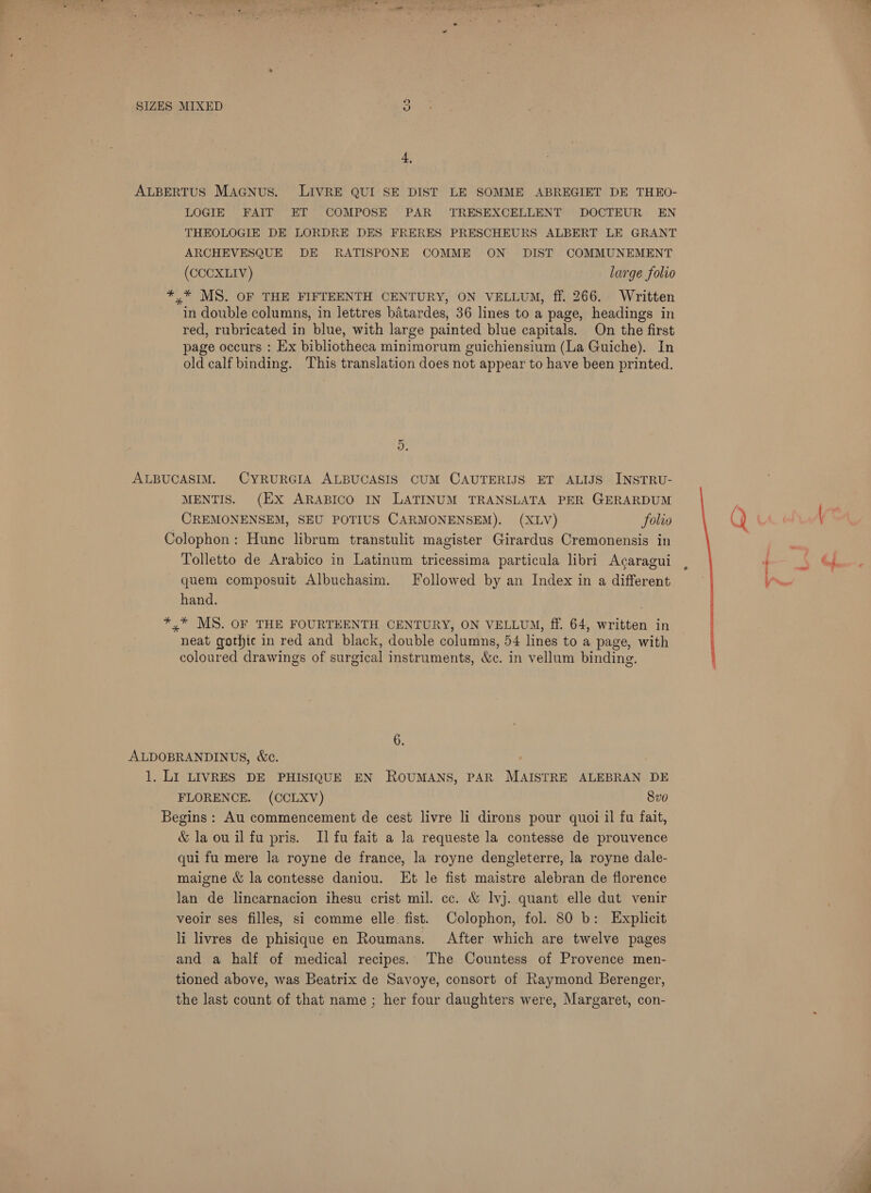 4, ALBERTUS MAGNus. LIVRE QUI SE DIST LE SOMME ABREGIET DE THEO- LOGIE FAIT ET COMPOSE PAR TRESEXCELLENT DOCTEUR. EN THEOLOGIE DE LORDRE DES FRERES PRESCHEURS ALBERT LE GRANT ARCHEVESQUE DE RATISPONE COMME ON DIST COMMUNEMENT (CCCXLIV) large folio *,* MS. OF THE FIFTEENTH CENTURY, ON VELLUM, ff. 266. Written in double columns, in lettres batardes, 36 lines to a page, headings in red, rubricated in blue, with large painted blue capitals. On the first page occurs : Ex bibliotheca minimorum guichiensium (La Guiche). In old calf binding. This translation does not appear to have been printed. 5. ALBUCASIM. CYRURGIA ALBUCASIS CUM CAUTERIJS ET ALIJS INSTRU- MENTIS. (EX ARABICO IN LATINUM TRANSLATA PER GERARDUM CREMONENSEM, SEU POTIUS CARMONENSEM). (XLV) folio Colophon: Hune librum transtulit magister Girardus Cremonensis in Tolletto de Arabico in Latinum tricessima particula libri Acaragui quem composuit Albuchasim. Followed by an Index in a different hand. *,* MS. OF THE FOURTEENTH CENTURY, ON VELLUM, ff. 64, written in neat gothic in red and black, double columns, 54 lines to a page, with coloured drawings of surgical instruments, &amp;c. in vellum binding. 6. ALDOBRANDINUS, &amp;e. 1. LI LIVRES DE PHISIQUE EN ROUMANS, PAR MAISTRE ALEBRAN DE FLORENCE. (CCLXV) Svo Begins : Au commencement de cest livre li dirons pour quoi il fu fait, &amp; la ou il fu pris. Il fu fait a la requeste la contesse de prouvence qui fu mere Ja royne de france, la royne dengleterre, la royne dale- maigne &amp; la contesse daniou. Et le fist maistre alebran de florence lan de lincarnacion ihesu crist mil. cc. &amp; lvj. quant elle dut venir veoir ses filles, si comme elle fist. Colophon, fol. 80 b: Explicit li livres de phisique en Roumans. After which are twelve pages and a half of medical recipes. The Countess of Provence men- tioned above, was Beatrix de Savoye, consort of Raymond Berenger, the last count of that name ; her four daughters were, Margaret, con-