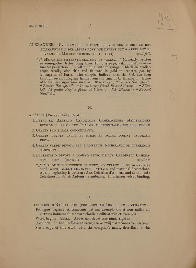 2: ALEXANDER. CY COMMENCE LE PREMIER LIVRE DEL ESTORIE LE ROY ALLIXAUNDRE &amp; DES ALTRES ROYS QUE DEVANT LUY &amp; APRES LUY EL ROYALME DE MACEDOINE REGNERENT. (XVI) | small folio *,* MS. OF THE FIFTEENTH CENTURY, ON VELLUM, ff. 76, neatly written in semi-gothic letter, long lines, 40 to a page, with numerous orna- mental penletters. In calf binding, with inlayings in black in grolier- esque scrolls, with title and fleurons in gold in centres, g.e. by Thompson, of Paris. The margins indicate that the MS. has been through several English hands from the time of Q. Elizabeth. Some of them bear signatures such as “ Vm. Grey” ; ‘Thomas Harington ” ; “ Blenore Harington” ; ‘To my loving friend Richard Gerson” ; ‘** Eliza- beth de gratia Angle ffranc. et hibern.”; “ Rob. Watson”; “ Edward Stell,” &amp;e. 10. Autiacus [Pierre d’Ailly, Card.] 1. PETRI DE ALLYACO CARDINALIS CAMERACENSIS MEDITATIONES DEVOTA SUPER SEPTEM PSALMOS PG:NITENTIALES CUM PR&amp;FATIONE. 2. ORATIO PRO FINALI CONCORDANTIA. 3. ORATIO DEVOTA VALDE ET UTILIS AB EODEM DOMINI CARDINALI EDITA. 4, ORATIO VALDE DEVOTA PER MAGISTRUM NICHOLAUM DE CLAMENGIIS | COMPOSITA. 5. PROTESTATIO DEVOTA A DOMINO PETRO DAILLY CARDINALI CAMERA- CENSI EDITA. (CLXXVI) small 4to *,* MS. OF THE FIFTEENTH CENTURY, ON VELLUM, ff. 32, in a cursive hand, WITH SMALL ILLUMINATED INITIALS and marginal decorations. At the beginning is written : Aux Celestins d’Amiens, and at the end : Celestinorum Sancti Antonii de ambianis. In crimson velvet binding. vi 1. ALPHABETUM NARRATIONUM (PER QUEMDAM ARNULPHUM COMPILATUM). Prologue begins: Antiquorum patrum exemplo didici non nullos ad virtutes inductos fuisse narrationibus edificatoriis et exemplis. Work begins: Abbas. Abbas non debet esse nimis rigidus. Colophon : In hoc libello sunt octoginte &amp; xviij narrationes vel circiter. See a copy of this work, with the compiler’s name, described in the 