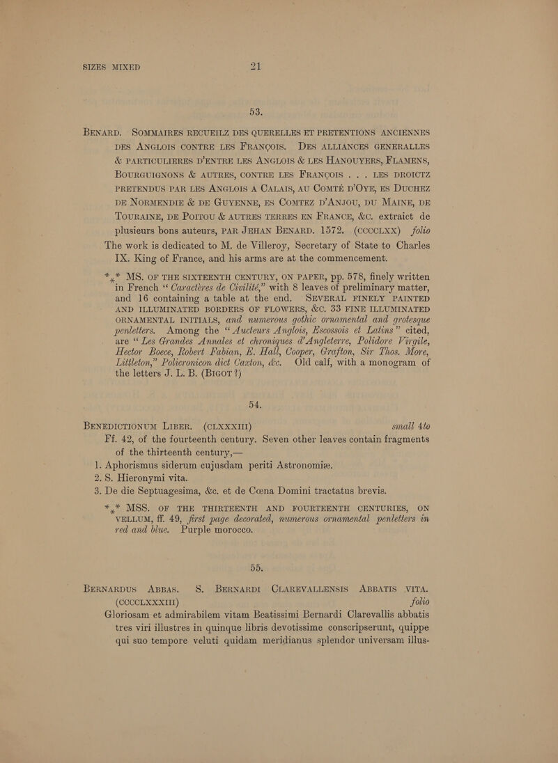 5d. BENARD. SOMMAIRES RECUEILZ DES QUERELLES ET PRETENTIONS ANCIENNES DES ANGLOIS CONTRE LES FRANCOIS. DES ALLIANCES GENERALLES & PARTICULIERES D’ENTRE LES ANGLOIS & LES HANOUYERS, FLAMENS, BOURGUIGNONS & AUTRES, CONTRE LES FRANCOIS . . . LES DROICTZ PRETENDUS PAR LES ANGLOIS A CALAIS, AU COMTE D’OYE, ES DUCHEZ DE NORMENDIE & DE GUYENNE, ES COMTEZ D’ANJOU, DU MAINE, DE TOURAINE, DE Porrou & AUTRES TERRES EN FRANCE, &C. extraict de plusieurs bons auteurs, PAR JEHAN BENARD. 1572. (CCCCLXX) folio The work is dedicated to M. de Villeroy, Secretary of State to Charles IX. King of France, and his arms are at the commencement. *,* MS. OF THE SIXTEENTH CENTURY, ON PAPER, pp. 578, finely written in French ‘ Caractéeres de Civilité,” with 8 leaves of preliminary matter, and 16 containing a table at the end. SEVERAL FINELY PAINTED AND ILLUMINATED BORDERS OF FLOWERS, &C. 33 FINE ILLUMINATED ORNAMENTAL INITIALS, and numerous gothic ornamental and grotesque penletters. Among the “ Aucteurs Anglois, Escossois et Latins” cited, are “‘ Les Grandes Annales et chroniques d’ Angleterre, Polidore Virgile, Hector Boece, Robert Fabian, E. Hall, Cooper, Grafton, Sir Thos. More, Littleton,” Policronicon dict Caxton, dc. Old calf, with a monogram of the letters J. L. B. (Bicor 2) 54, BENEDICTIONUM LIBER. (CLXXXIIJ) small 4to Ff. 42, of the fourteenth century. Seven other leaves contain fragments of the thirteenth century,— 1. Aphorismus siderum cujusdam periti Astronomie. 2.8. Hieronymi vita. 3. De die Septuagesima, &c. et de Coena Domini tractatus brevis. *,* MSS. OF THE THIRTEENTH AND FOURTEENTH CENTURIES, ON VELLUM, ff. 49, first page decorated, numerous ornamental spenletters in red and blue. Purple morocco. DD. BERNARDUS ABBAS. S. BERNARDI CLAREVALLENSIS ABBATIS VITA. (CCCCLX XXIII) Solio Gloriosam et admirabilem vitam Beatissimi Bernardi Clarevallis abbatis tres viri illustres in quinque libris devotissime conscripserunt, quippe qui suo tempore veluti quidam meridianus splendor universam illus-