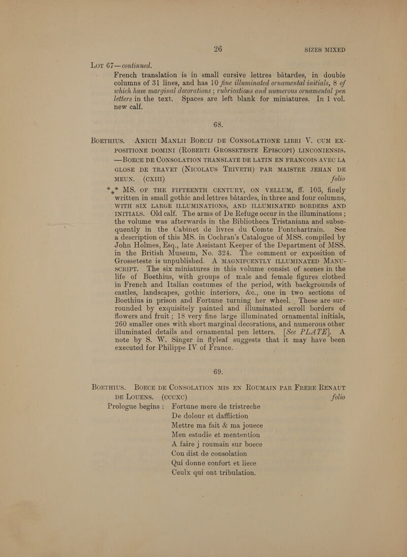 Lot 67—continued. French translation is in small cursive lettres baitardes, in double columns of 31 lines, and has 10 fine alluminated ornamental initials, 8 of which have marginal decorations ; rubrications and numerous ornamental pen letters in the text. Spaces are left blank for miniatures. In 1 vol. new calf. 68. Borruius. ANtctI MANLII BOECIS DE CONSOLATIONE LIBRI V. CUM EX- POSITIONE DOMINI (ROBERTI GROSSETESTE EPISCOPI) LINCONIENSIS. —BOECE DE CONSOLATION TRANSLATE DE LATIN EN FRANCOIS AVEC LA GLOSE DE TRAVET (NICOLAUS TRIVETH) PAR MAISTRE JEHAN DE MEUN. (CXIII) folio *.* MS. OF THE FIFTEENTH CENTURY, ON VELLUM, ff. 103, finely written in small gothic and lettres batardes, in three and four columns, WITH SIX LARGE ILLUMINATIONS, AND ILLUMINATED BORDERS AND INITIALS. Old calf. The arms of De Refuge occur in the illuminations ; the volume was afterwards in the Bibliotheca Tristaniana and subse- quently in the Cabinet de livres du Comte Pontchartrain. See a description of this MS. in Cochran’s Catalogue of MSS. compiled by John Holmes, Esq., late Assistant Keeper of the Department of MSS. in the British Museum, No. 324. The comment or exposition of Grosseteste is unpublished. A MAGNIFCENTLY ILLUMINATED MANU- SCRIPT. The six miniatures in this volume consist of scenes in the life of Boethius, with groups of male and female figures clothed in French and Italian costumes of the period, with backgrounds of castles, landscapes, gothic interiors, &amp;c., one in two sections of Boethius in prison and Fortune turning her wheel. These are sur- rounded by exquisitely painted and illuminated scroll borders of flowers and fruit ; 18 very fine large illuminated ornamental initials, 260 smaller ones with short marginal decorations, and numerous other illuminated details and ornamental pen letters. [See PLATE]. A note by 8S. W. Singer in flyleat suggests that it may have been executed for Philippe IV of France. 69. BorTHiIus. BOECE DE CONSOLATION MIS EN ROUMAIN PAR FRERE RENAUT DE LOUENS. (CCCXC) folio Prologue begins: Fortune mere de tristreche De dolour et dafiliction Mettre ma fait &amp; ma jouece Men estudie et mentention A faire ] roumain sur boece Con dist de consolation Qui donne confort et liece Ceulx qui ont tribulation.