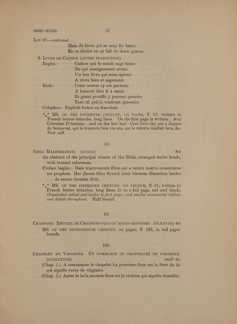Lor 97—continued. Mais Je fevre qui ne scay fer batre En ce dictier en ay fait de deux quatre. 6. LIVRE DE CATHON (AUTRE TRADUCTION). Begins : Cathon qui fu moult sage homs De qui enseignement avons Un bon livre qui nous aprent A vivre bien et sagement. Ends : Ceste oeuvre cy est parfenie A lonneur dieu & a samie Et grant prouffit y porront prendre Tant cil quil le voulront aprendre. Colophon: Explicit fachet en franchois. *,* MS..OF THE FIFTEENTH CENTURY, ON PAPER, ff. 69, written in French lettres batardes, long lines. On the first page is written : Aux Celestins D’Amiens ; and on the last leaf : Cest livre chy est a Jaques de bonneval, qui le trouvera bon vin ara, qui le reterra malfait fera, &c. New calf. 93: CENA MALETRACTATI. (CCXIX) 8vo An abstract of the principal events of the Bible, arranged under heads, with textual references. Preface begins: Male tractaverunt illum qui a ventre matris consecratus est propheta. Hec jhesus filius Syrach inter virorum illustrium laudes . .. de sancto ieremia dicit. *,* MS. OF THE FIFTEENTH CENTURY, ON VELLUM, ff. 31, written in French lettres batardes, long lines, 21 to a full page, red and black, illuminated initial and border to first page; and smaller ornamental initials and details throughout. Half bound. he CHANSONS. RECUEIL DE CHANSONS PLUS OU MOINS GRIVOISES. (DLXXVIII) 4to MS. OF THE SEVENTEENTH CENTURY, on paper, ff. 195, in red paper boards. 100. CHAPELET DE VIRGINITE. Cy COMMANCE LE CHAPPELLET DE VIRGINITH. (CCLXXXVIII) small 4to (Chap. 1.) A commencer le chapelet La premiere fleur est la fleur du lis qui signifie vertu de virginite. (Chap. 2.) Apres le lis la seconde fleur est la violette qui signifie humilite.