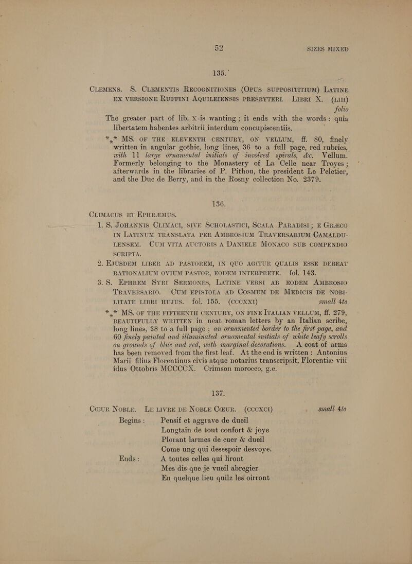 135. CLEMENS. 8S. CLEMENTIS RECOGNITIONES (OPUS SUPPOSITITIUM) LATINE EX VERSIONE RUFFINI AQUILEIENSIS PRESBYTERI. Liprt X. (LIII) Folro The greater part of lib. X-is wanting; it ends with the words: quia libertatem habentes arbitrii interdum concupiscentiis. *.* MS. OF THE ELEVENTH CENTURY, ON VELLUM, ff. 80, finely written in angular gothic, long lines, 36 to a full page, red rubrics, with 11 large ornamental witials of imvolved spirals, dc. Vellum. Formerly belonging to the Monastery of La Celle near Troyes ; afterwards in the libraries of P. Pithou, the president Le Peletier, and the Duc de Berry, and in the Rosny collection No. 2379. 136. CLIMACUS ET EPHR&MUS. 1. S. JOHANNIS CLIMACI, SIVE SCHOLASTICI, SCALA PARADISI; E GR&CO IN LATINUM TRANSLATA PER AMBROSIUM TRAVERSARIUM CAMALDU- LENSEM. CUM VITA AUCTORIS A DANIELE MONACO SUB COMPENDIO SCRIPTA. 2. EJUSDEM LIBER AD PASTOREM, IN QUO AGITUR QUALIS ESSE DEBEAT RATIONALIUM OVIUM PASTOR, EODEM INTERPRETE. fol. 143. 3.8. EPHREM SyrkiI SERMONES, LATINE VERSI AB EODEM AMBROSIO TRAVERSARIO. CUM EPISTOLA AD COSMUM DE MEDICIS DE NOBI- LITATE LIBRI HUJUS. fol. 155. (CCCXXxI) small 4to *,* MS. OF THE FIFTEENTH CENTURY, ON FINE ITALIAN VELLUM, ff. 279, BEAUTIFULLY WRITTEN in neat roman letters by an Italian scribe, long lines, 28 to a full page ; an ornamented border to the first page, and 60 finely painted and iluninated ornamental initials of white leafy scrolls on grounds of blue and red, with marginal decorations. A coat of arms has been removed from the first leaf. At the end is written: Antonius Marii filius Florentinus civis atque notarius transcripsit, Florenti viii idus Ottobris MCCCCX. Crimson morocco, g.e. 137. Caur Nopir. Le LIvRE DE NOBLE Ca@ur. (CCCXCI) small 4to Begins : Pensif et aggrave de dueil Longtain de tout confort & joye Plorant larmes de cuer & dueil Come ung qui desespoir desvoye. Ends : A toutes celles qui liront Mes dis que je vueil abregier En quelque lieu quilz les oirront