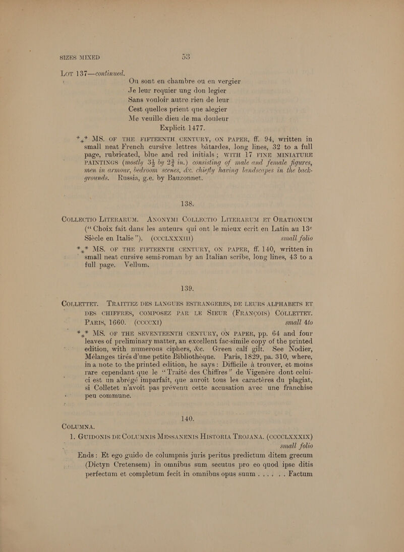C57 © t Ou sont en chambre ou en vergier ' Je leur requier ung don legier Sans vouloir autre rien de leur Cest quelles prient que alegier Me veuille dieu de ma douleur Explicit 1477. small neat French cursive lettres batardes, long lines, 32 to a full page, rubricated, blue and red initials; WITH 17 FINE MINIATURE PAINTINGS (mostly 34 by 23 in.) consisting of male and female figures, men in armour, bedroom scenes, dec. chiefly having landscapes in the back- grounds. Russia, g.e. by Bauzonnet. 138. (‘‘ Choix fait dans les auteurs qui ont le mieux ecrit en Latin au 13° Siécle en Italie”). (CCCLXXxXIIZ) small folio small neat cursive semi-roman by an Italian scribe, long lines, 43 to a full page. Vellum, 139) DES CHIFFRES, COMPOSEZ PAR LE SIEUR (FRANCOIS) COLLETTET. PARIS, 1660. (CCCCXI) small 4to leaves of preliminary matter, an excellent fac-simile copy of the printed edition, with numerous ciphers, ve. Green calf gilt. See Nodier, Mélanges tirés d’une petite Bibliotheque. Paris, 1829, pa. 310, where, ina note to the printed edition, he says: Difficile a trouver, et moins rare cependant que le “‘Traité des Chiffres” de Vigenére dont celui- ci est un abrégé imparfait, que auroit tous les caractéres du plagiat, si Colletet n’avoit pas prévenu cette accusation avec une franchise peu commune. 140. small folio (Dictyn Cretensem) in omnibus sum secutus pro eo quod ipse ditis perfectum et completum fecit in omnibus opus suum.... .. Factum