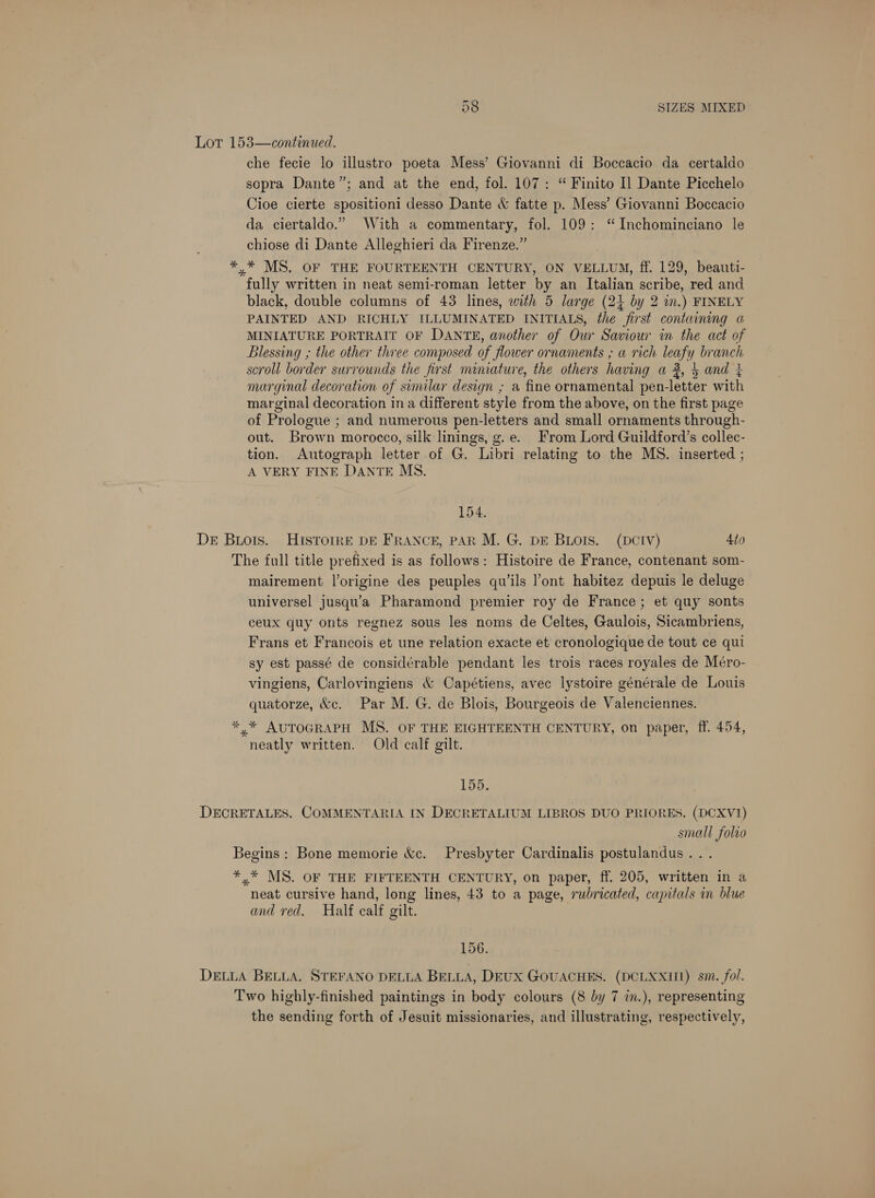 Lor 153—continued. che fecie lo illustro poeta Mess’ Giovanni di Boccacio da certaldo sopra Dante”; and at the end, fol. 107: “ Finito I] Dante Picchelo Cioe cierte spositioni desso Dante &amp; fatte p. Mess’ Giovanni Boccacio da ciertaldo.” With a commentary, fol. 109: “ Inchominciano le chiose di Dante Alleghieri da Firenze.” *,* MS, OF THE FOURTEENTH CENTURY, ON VELLUM, ff. 129, beauti- fully written in neat semi-roman letter by an Italian scribe, red and black, double columns of 43 lines, with 5 large (24 by 2 in.) FINELY PAINTED AND RICHLY ILLUMINATED INITIALS, the first containing a MINIATURE PORTRAIT OF DANTE, another of Our Saviour in the act of Blessing ,; the other three composed of flower ornaments ; a rich leafy branch scroll border surrounds the first miniature, the others having a 2, 4 and 4 marginal decoration of similar design ; a fine ornamental pen-letter with marginal decoration in a different style from the above, on the first page of Prologue ; and numerous pen-letters and small ornaments through- out. Brown morocco, silk linings, g.e. From Lord Guildford’s collec- tion. Autograph letter of G. Libri relating to the MS. inserted ; A VERY FINE DANTE MS. 154. DE Bios. HISTOIRE DE FRANCE, PAR M. G. DE BLOIS. (DCIV) 4to The full title prefixed is as follows: Histoire de France, contenant som- mairement l’origine des peuples qu’ils l’ont habitez depuis le deluge universel jusqu’a Pharamond premier roy de France; et quy sonts ceux quy onts regnez sous les noms de Celtes, Gaulois, Sicambriens, Frans et Francois et une relation exacte et cronologique de tout ce qui sy est passé de considérable pendant les trois races royales de Méro- vingiens, Carlovingiens &amp; Capétiens, avec lystoire générale de Louis quatorze, &amp;c. Par M. G. de Blois, Bourgeois de Valenciennes. * * AUTOGRAPH MS. OF THE EIGHTEENTH CENTURY, on paper, ff. 454, neatly written. Old calf gilt. 155. DECRETALES. COMMENTARIA IN DECRETALIUM LIBROS DUO PRIORES. (DCXVI) small folio Begins: Bone memorie &amp;c. Presbyter Cardinalis postulandus. . *,* MS. OF THE FIFTEENTH CENTURY, on paper, ff. 205, written in a neat cursive hand, long lines, 43 to a page, rubricated, capitals in blue and red. Half calf gilt. 156. DELLA BELLA. STEFANO DELLA BELLA, DEUX GOUACHES. (DCLXXII1) sm. fol. Two highly-finished paintings in body colours (8 by 7 in.), representing the sending forth of Jesuit missionaries, and illustrating, respectively,