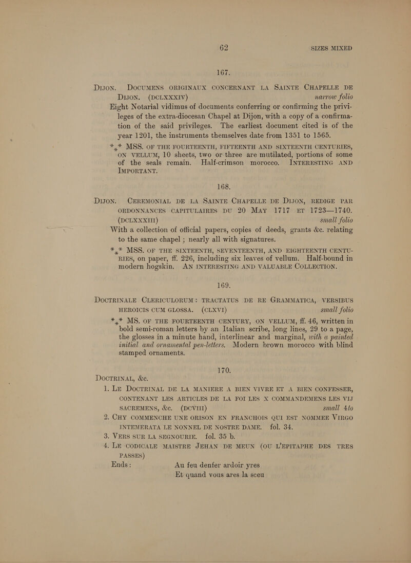 167. DIJON. DOCUMENS ORIGINAUX CONCERNANT LA SAINTE CHAPELLE DE DIJON. (DCLXXXIV) narrow folio Eight Notarial vidimus of documents conferring or confirming the privi- leges of the extra-diocesan Chapel at Dijon, with a copy of a confirma- tion of the said privileges. The earliest document cited is of the year 1201, the instruments themselves date from 1351 to 1565. *,* MSS. OF THE FOURTEENTH, FIFTEENTH AND SIXTEENTH CENTURIES, ON VELLUM, 10 sheets, two or three are mutilated, portions of some of the seals remain. MHalf-crimson morocco. INTERESTING AND IMPORTANT. 168. DiJON. CEREMONIAL DE LA SAINTE CHAPELLE DE DIJON, REDIGE PAR ORDONNANCES CAPITULAIRES DU 20 May 1717 er 1723—1740. (DCLXXXII) small folio With a collection of official papers, copies of deeds, grants &amp;e. relating to the same chapel ; nearly all with signatures. *,* MSS. OF THE SIXTEENTH, SEVENTEENTH, AND EIGHTEENTH CENTU- RIES, on paper, ff. 226, including six leaves of vellum. Half-bound in modern hogskin. AN INTERESTING AND VALUABLE COLLECTION. 169. DOCTRINALE CLERICULORUM: TRACTATUS DE RE GRAMMATICA, VERSIBUS HEROICIS CUM GLOSSA. (CLXVI) small folio *,* MS. OF THE FOURTEENTH CENTURY, ON VELLUM, ff. 46, written in bold semi-roman letters by an Italian scribe, long lines, 29 to a page, the glosses in a minute hand, interlinear and marginal, with a painted initial and ornamental pen-letters. Modern brown morocco with blind stamped ornaments. 170. DOCTRINAL, &amp;c. 1. LE DocTRINAL DE LA MANIERE A BIEN VIVRE ET A BIEN CONFESSER, CONTENANT LES ARTICLES DE LA FOI LES X COMMANDEMENS LES VIJ SACREMENS, &amp;e. (DCVIII) small 4to 2. CHY COMMENCHE UNE ORISON EN FRANCHOIS QUI EST NOMMEE VIRGO INTEMERATA LE NONNEL DE NOSTRE DAME. fol. 34. 3. VERS SUR LA SEGNOURIE. fol. 35 b. 4. LE CODICALE MAISTRE JEHAN DE MEUN (OU L’EPITAPHE DES TRES PASSES) Ends: Au feu denfer ardoir yres Et quand vous ares la sceu
