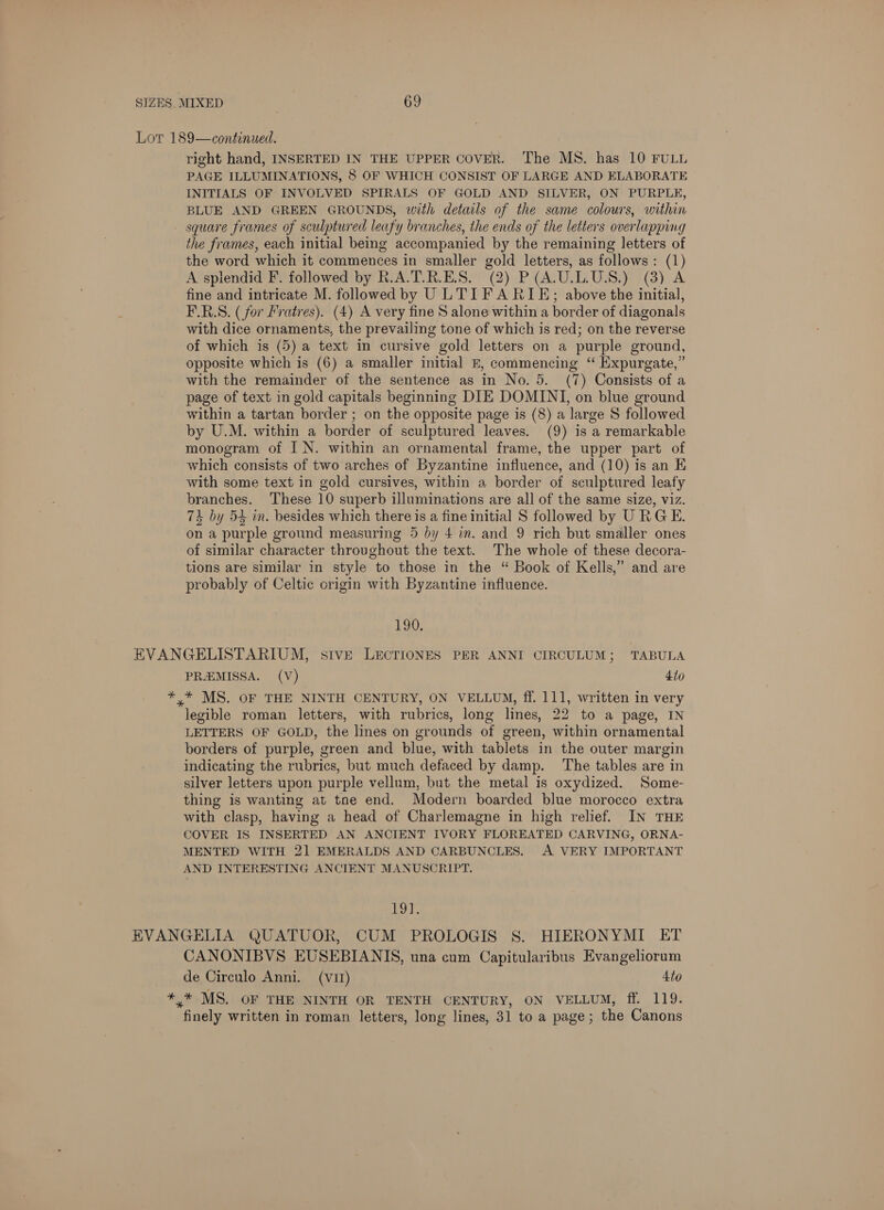 Lor 189—continued. right hand, INSERTED IN THE UPPER COVER. The MS. has 10 FULL PAGE ILLUMINATIONS, 8 OF WHICH CONSIST OF LARGE AND ELABORATE INITIALS OF INVOLVED SPIRALS OF GOLD AND SILVER, ON PURPLE, BLUE AND GREEN GROUNDS, with details of the same colours, within square frames of sculptured leafy branches, the ends of the letters overlapping the frames, each initial being accompanied by the remaining letters of the word which it commences in smaller gold letters, as follows: (1) A splendid F. followed by R.A.T.R.E.S. (2) P(A.U.L.US.) (8) A fine and intricate M. followed by U LTI FA RIE; above the initial, F.R.S. (for Fratres). (4) A very fine S alone within a border of diagonals with dice ornaments, the prevailing tone of which is red; on the reverse of which is (5) a text in cursive gold letters on a purple ground, opposite which is (6) a smaller initial E, commencing ‘‘ Expurgate,” with the remainder of the sentence as in No. 5. (7) Consists of a page of text in gold capitals beginning DIE DOMINI, on blue ground within a tartan border ; on the opposite page is (8) a large S followed by U.M. within a border of sculptured leaves. (9) is a remarkable monogram of I N. within an ornamental frame, the upper part of which consists of two arches of Byzantine influence, and (10) is an KE with some text in gold cursives, within a border of sculptured leafy branches. ‘These 10 superb illuminations are all of the same size, viz. 73 by 54 in. besides which there is a fine initial S followed by URGE. on a purple ground measuring 5 by 4 im. and 9 rich but smaller ones of similar character throughout the text. The whole of these decora- tions are similar in style to those in the “ Book of Kells,” and are probably of Celtic origin with Byzantine influence. 190. EVANGELISTARIUM, sive LECTIONES PER ANNI CIRCULUM; TABULA PREMISSA. (V) 4io *,* MS. OF THE NINTH CENTURY, ON VELLUM, ff. 111, written in very legible roman letters, with rubrics, long lines, 22 to a page, IN LETTERS OF GOLD, the lines on grounds of green, within ornamental borders of purple, green and blue, with tablets in the outer margin indicating the rubrics, but much defaced by damp. The tables are in silver letters upon purple vellum, but the metal is oxydized. Some- thing is wanting at tne end. Modern boarded blue morocco extra with clasp, having a head of Charlemagne in high relief. IN THE COVER IS INSERTED AN ANCIENT IVORY FLOREATED CARVING, ORNA- MENTED WITH 2] EMERALDS AND CARBUNCLES. A VERY IMPORTANT AND INTERESTING ANCIENT MANUSCRIPT. Loy, EVANGELIA QUATUOR, CUM PROLOGIS S. HIERONYMI ET CANONIBVS EUSEBIANIS, una cum Capitularibus Evangeliorum de Circulo Anni. (v1) 4to *,* MS. OF THE NINTH OR TENTH CENTURY, ON VELLUM, ff. 119. finely written in roman letters, long lines, 31 to a page; the Canons