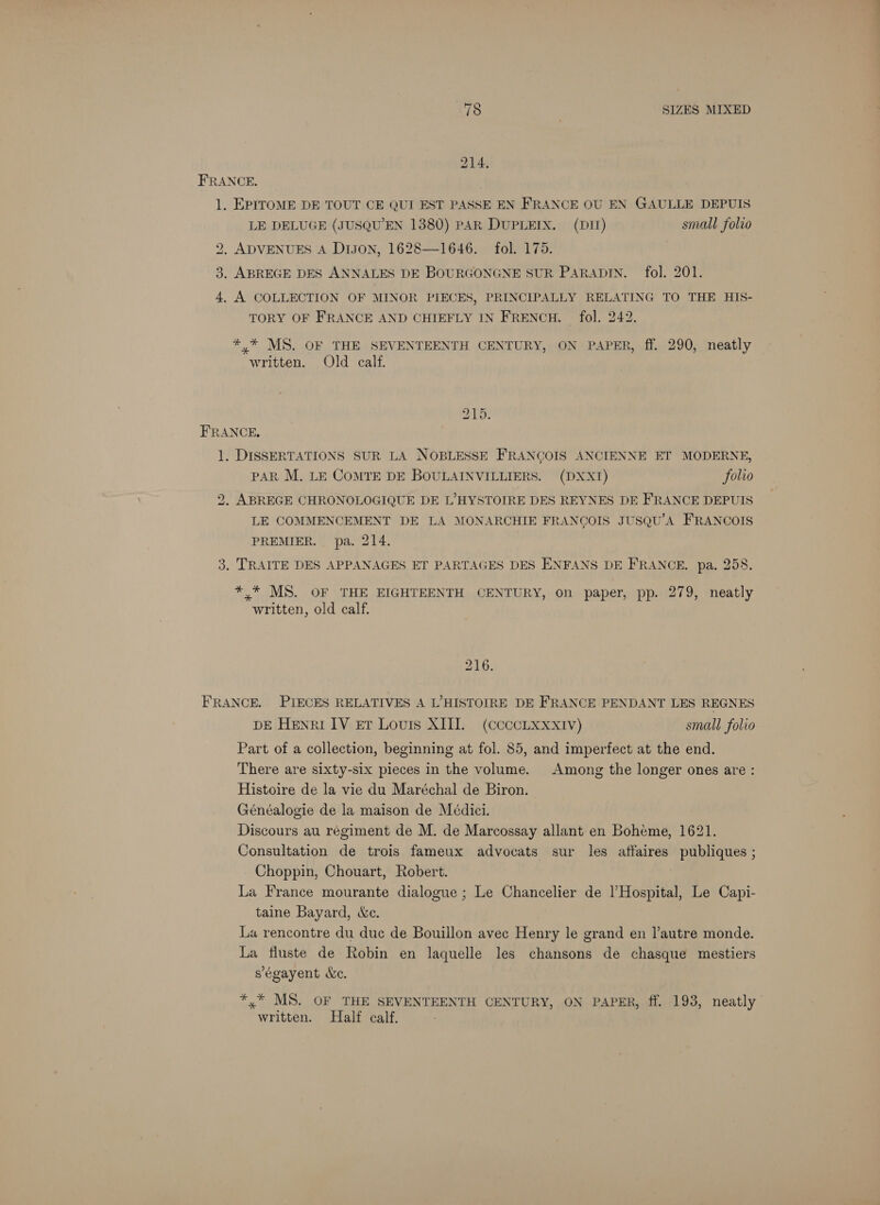 FRANCE. 1. EPITOME DE TOUT CE QUI EST PASSE EN FRANCE OU EN GAULLE DEPUIS LE DELUGE (JUSQU’EN 1380) PAR DUPLEIX. (DI) small folio 2, ADVENUES A Dison, 1628—1646. fol. 175. 3. ABREGE DES ANNALES DE BOURGONGNE SUR PARADIN. fol. 201. 4. A COLLECTION OF MINOR PIECES, PRINCIPALLY RELATING TO THE HIs- TORY OF FRANCE AND CHIEFLY IN FRENCH. | fol. 242. *,* MS. OF THE SEVENTEENTH CENTURY, ON- PAPER, ff. 290, neatly written. Old calf. 215. FRANCE, 1. DISSERTATIONS SUR LA NOBLESSE FRANCOIS ANCIENNE ET MODERNE, PAR M. LE COMTE DE BOULAINVILLIERS. (DXX1) folio 2. ABREGE CHRONOLOGIQUE DE L’HYSTOIRE DES REYNES DE FRANCE DEPUIS LE COMMENCEMENT DE LA MONARCHIE FRANOGOIS JUSQU’A FRANCOIS PREMIER. pa. 214. 3. TRAITE DES APPANAGES ET PARTAGES DES ENFANS DE FRANCE. pa. 258. *,* MS. OF THE EIGHTEENTH CENTURY, on paper, pp. 279, neatly written, old calf. 216, FRANCE. PIECES RELATIVES A L’HISTOIRE DE FRANCE PENDANT LES REGNES DE Henri IV er Louis XIII. (ccccLxxxtv) small folio Part of a collection, beginning at fol. 85, and imperfect at the end. There are sixty-six pieces in the volume. Among the longer ones are: Histoire de la vie du Maréchal de Biron. Généalogie de la maison de Médici. Discours au regiment de M. de Marcossay allant en Bohéme, 1621. Consultation de trois fameux advocats sur les affaires publiques ; Choppin, Chouart, Robert. La France mourante dialogue ; Le Chancelier de lHospital, Le Capi- taine Bayard, &amp;e. La rencontre du duc de Bouillon avec Henry le grand en J’autre monde. La fluste de Robin en laquelle les chansons de chasque mestiers s'égayent Xe. *,* MS. OF THE SEVENTEENTH CENTURY, ON PAPER, ff. 193, neatly written. Half calf.