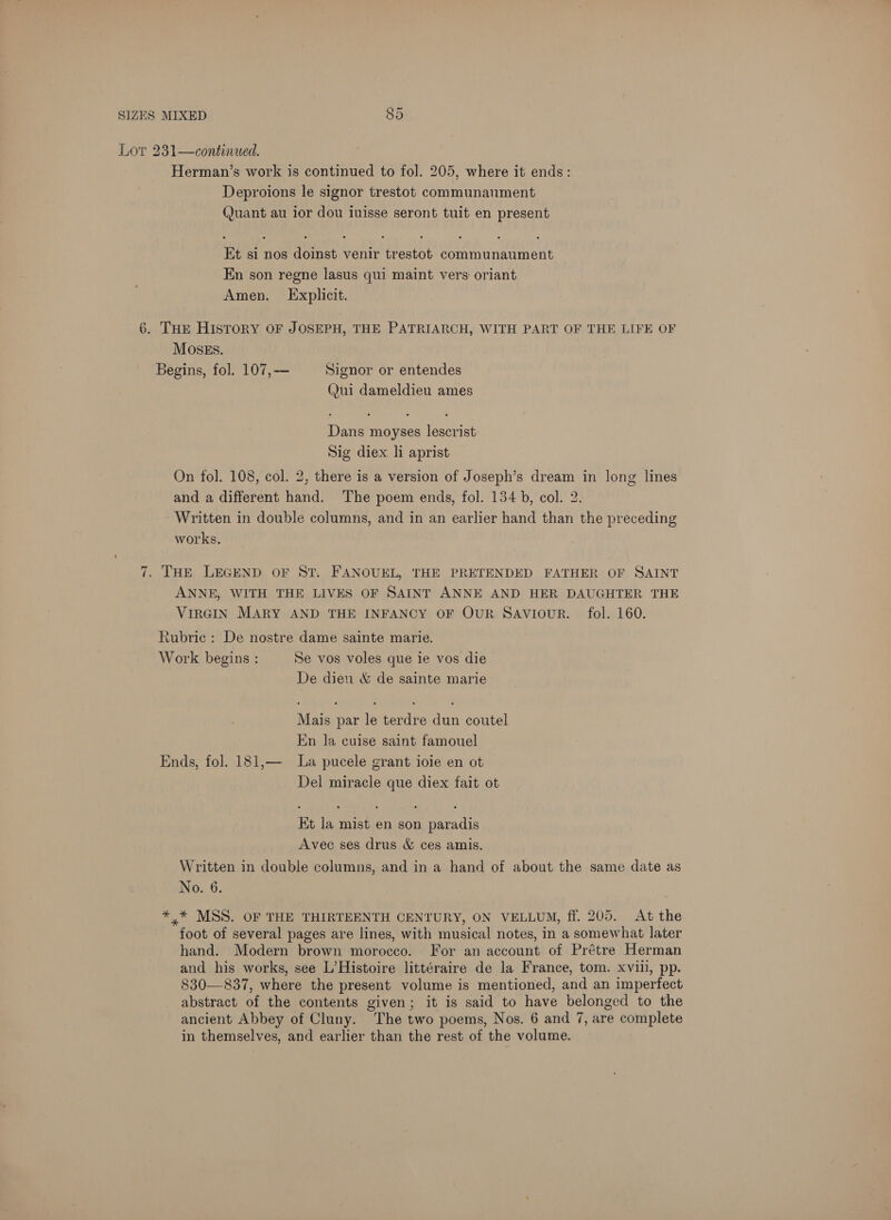 Lor 231—continued. Herman’s work is continued to fol. 205, where it ends: Deproions le signor trestot communaument Quant au ior dou iuisse seront tuit en present Et si nos doinst venir trestot communaument En son regne lasus qui maint vers oriant Amen. Explicit. 6. THE History OF JOSEPH, THE PATRIARCH, WITH PART OF THE LIFE OF MOSES. Begins, fol. 107,— Signor or entendes (Jui dameldieu ames Dans moyses lescrist Sig diex li aprist On fol. 108, col. 2, there is a version of Joseph’s dream in long lines and a different hand. The poem ends, fol. 134 b, col. 2. Written in double columns, and in an earlier hand than the preceding works. 7. THE LEGEND OF ST. FANOUEL, THE PRETENDED FATHER OF SAINT ANNE, WITH THE LIVES OF SAINT ANNE AND HER DAUGHTER THE VIRGIN MARY AND THE INFANCY OF OUR SAVIOUR. fol. 160. Rubric : De nostre dame sainte marie. Work begins : Se vos voles que ie vos die De dieu &amp; de sainte marie Mais par le terdre dun coutel En la cuise saint famouel Ends, fol. 181,— la pucele grant ioie en ot Del miracle que diex fait ot Et la mist en son paradis Avec ses drus &amp; ces amis. Written in double columns, and in a hand of about the same date as No. 6. *,* MSS. OF THE THIRTEENTH CENTURY, ON VELLUM, ff. 205. At the foot of several pages are lines, with musical notes, in a somewhat later hand. Modern brown morocco. For an account of Prétre Herman and his works, see L’Histoire littéraire de la France, tom. xviii, pp. 830—837, where the present volume is mentioned, and an imperfect abstract of the contents given; it is said to have belonged to the ancient Abbey of Cluny. The two poems, Nos. 6 and 7, are complete in themselves, and earlier than the rest of the volume.