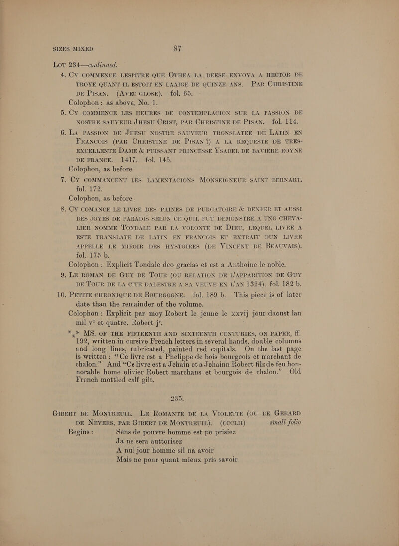 Lot 234—continued. 4. CY COMMENCE LESPITRE QUE OTHEA LA DEESE ENVOYA A HECTOR DE TROYE QUANT IL ESTOIT EN LAAIGE DE QUINZE ANS. PAR CHRISTINE DE PISAN. (AVEC GLOSE). fol. 65. Colophon: as above, No. 1. 5. CY COMMENCE LES HEURES DE CONTEMPLACION SUR LA PASSION DE NOSTRE SAUVEUR JHESU CRIST, PAR CHRISTINE DE PISAN. fol. 114. 6. LA PASSION DE JHESU NOSTRE SAUVEUR TRONSLATEE DE LATIN EN FRANCOIS (PAR CHRISTINE DE PISAN ?) A LA REQUESTE DE TRES- EXCELLENTE DAME &amp; PUISSANT PRINCESSE YSABEL DE BAVIERE ROYNE DE FRANCE. 1417. fol. 145. Colophon, as before. 7. CY COMMANCENT LES LAMENTACIONS MONSEIGNEUR SAINT BERNART. fol. 172. Colophon, as before. 8, Cy COMANCE LE LIVRE DES PAINES DE PURGATOIRE &amp; DENFER ET AUSSI DES JOYES DE PARADIS SELON CE QUIL FUT DEMONSTRE A UNG CHEVA- LIER NOMME TONDALE PAR LA VOLONTE DE DIEU, LEQUEL LIVRE A ESTE TRANSLATE DE LATIN EN FRANCOIS ET EXTRAIT DUN LIVRE APPELLE LE MIROIR DES HYSTOIRES (DE VINCENT DE BEAUVAIS), fol. 115. Colophon: Explicit Tondale deo gracias et est a Anthoine le noble. 9, LE ROMAN DE Guy DE ToUR (OU RELATION DE L’APPARITION DE GUY DE TOUR DE LA CITE DALESTRE A SA VEUVE EN L’AN 1324). fol. 182 b. 10. PETITE CHRONIQUE DE BourGoGNneE. fol. 189 b. This piece is of later date than the remainder of the volume. Colophon: Explicit par moy Robert le jeune le xxvij jour daoust lan mil v° et quatre. Robert j. *,.* MS. OF THE FIFTEENTH AND SIXTEENTH CENTURIES, ON PAPER, ff. 192, written in cursive French letters in several hands, double columns and long lines, rubricated, painted red capitals. On the last page is written: ‘Ce livre est a Phelippe de bois bourgeois et marchant de chalon.” And ‘Ce livre est a Jehain et a Jehainn Robert filz de feu hon- norable home olivier Robert marchans et bourgois de chalon.” Old French mottled calf gilt. 235. GIBERT DE Montreuit. Le RoMANTE DE LA VIOLETTE (OU DE GERARD DE NEVERS, PAR GIBERT DE MONTREUIL). (CCCLII) small folio Begins : Sens de pouvre homme est po prisiez Ja ne sera auttorisez A nul jour homme sil na avoir Mais ne pour quant mieux pris savoir