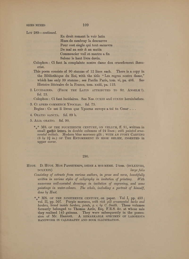 Lot 289— continued. En droit romant le voir latin Hues de cambray la descuevre Pour cest siegle qui tout sacuevre De mal au soir &amp; au matin Commencier voil et mectre a fin Selonc le haut livre devin. Colophon: Ci faut la complainte nostre dame dou crucefiement ihesu- crist. This poem consists of 90 stanzas of 12 lines each. There is a copy in the Bibliothéque du Roi, with the title “Les regres nostre dame,” which has only 39 stanzas; see Paulin Paris, tom. vi, pa. 406. See Histoire littéraire de la France, tom. xxiii, pa. 115. bo . LUCIDAIRES. (FROM THE LATIN ATTRIBUTED TO ST. ANSELM 2). 1G) Paes &amp; Colophon : Ci faut lucidaires. See Nos. coxim and ccxxit hereinbefore. 3. CI APRES COMMENCE YPOCRAS. fol. 75. Begins: Ce ‘est li livres que Ypocras envoye a toi tu Cesar... 4, ORATIO SANCTA. fol. 89 b. 5. ALIA ORATIO. fol. 90. *,* MS. OF THE FOURTEENTH CENTURY, ON VELLUM, ff. 91, written in small gothic letters. in double columns of 24 lines; with painted orna- mental initials. Modern blue morocco gilt ; WITH AN IVORY CARVING (3 by 22 in.) OF THE ENTOMBMENT IN HIGH RELIEF, INSERTED in upper cover. 290. Huot. D. Huot. Mon PASSETEMPS, DEDIE A MOI-MEME. 2 tom. (DCLXXVIII, DCLXXIX) large folio Consisting of extracts from various authors, in prose and verse, beautifully written in various styles of caligraphy in imitation of printing. With numerous well-executed drawings in imitation of engraving, and some paintings in water-colours. The whole, including a portrait of himself, done by Huot. *,* MS. OF THE NINETEENTH CENTURY, on paper. Vol I, pp. 453; vol. II, pp. 507. Purple morocco, with rich gilt ornamental backs and borders, broad inside borders, joints, g. e. by C. Smith. These volumes formerly belonged to Thomas Astle, Esq. F.R.S. &amp;c. at whose sale they realised 145 guineas. They were subsequently in the posses- sion of Mr. Hanrott. A REMARKABLE SPECIMEN OF LABORIOUS HANDWORK IN CALIGRAPHY AND BOOK ILLUSTRATION.