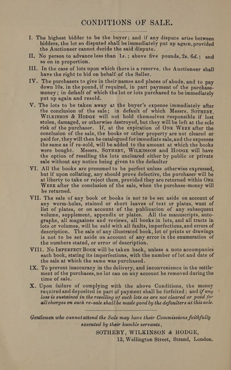 CONDITIONS OF SALE.  bidders, the lot so disputed shall be immediately put up again, provided the Auctioneer cannot decide the said dispute. so On in proportion. In the case of lots upon which there is a reserve. the Auctioneer shall have the right to bid on behalf of the Seller. The purchasers to give in their names and places of abode, and to pay down 10s. in the pound, if required, in part payment of the purchase- money ; in default of which the lot or lots purchased to be immediately put up again and resold. the conclusion of the sale; in default of which Messrs. Soruesy, Wiuxinson &amp; HopGeE will not hold themselves responsible if lost stolen, damaged, or otherwise destroyed, but they will be left at the sole risk of the purchaser. If, at the expiration of ONE WEEK after the conclusion of the sale, the books or other property are not cleared or paid for, they will then be catalogued for immediate sale, and the expenses the same as if re-sold, will be added to the amount at which the books were bought. Messrs. SoTHEBy, WILKINSON and Hop@e will have the option of reselling the lots uncleared either by public or private sale without any notice being given to the defaulter All the books are presumed to be perfect unless otherwise expressed, but if upon collating, any should prove defective, the purchaser will be at liberty to take or reject them, provided they are returned within ONE WEEX after the conclusion of the sale, when the purchase-money will be returned. any worm-holes, stained or short leaves of text or plates, want of list of plates, or on account of the publication of any subsequent volume, supplement, appendix or plates. All the manuscripts, auto- graphs, all magazines and reviews, all books in lots, and all tracts in lots or volumes, will be sold with all faults, imperfections, and errors of description. The sale of any illustrated book, lot of prints or drawings is not to be set aside on account of any error in the enumeration of the numbers stated, or error of description. each book, stating its imperfections, with the number of lot and date of the sale at which the same was purchased. To prevent inaccuracy in the delivery, and inconvenience in the settle- ment of the purchases, no lot can on any account be removed during the time of sale. required and deposited in part of payment shall be forfeited; and ¢fany loss is sustained in the reselling of such lots as are not cleared or paid for allcharges on such re-sale shall be made good by the defaulters at this sale.  executed by their humble servants, SOTHEBY, WILKINSON &amp; HODGE, 13, Wellington Street, Strand, London.