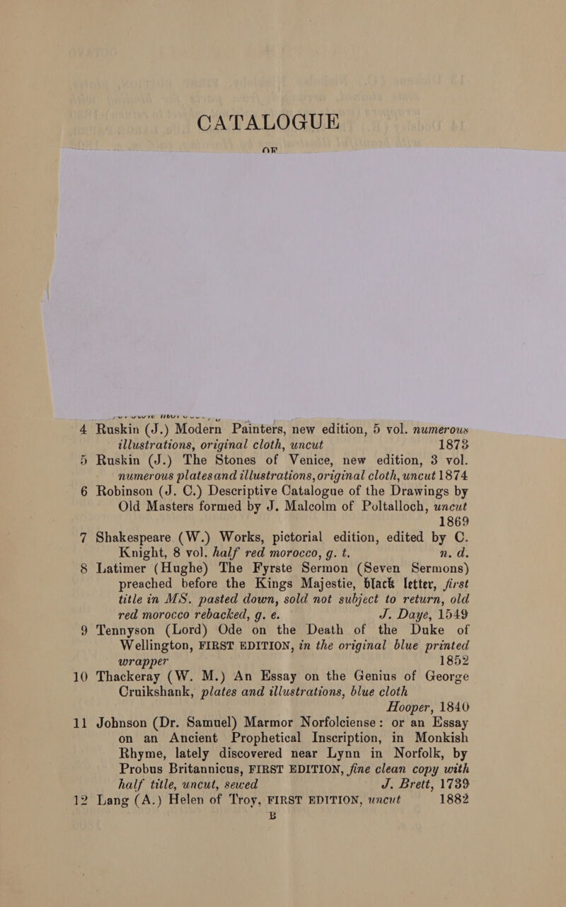 10 on Ruskin (J.) Modern Painters, new edition, 5 vol. numerous illustrations, original cloth, uncut 1873 numerous platesand illustrations, original cloth, uncut 1874 Robinson (J. C.) Descriptive Catalogue of the Drawings by Old Masters formed by J. Malcolm of Poltalloch, uncut 1869 Shakespeare (W.) Works, pictorial edition, edited by C. Knight, 8 vol. half red morocco, g. t. n.d. Latimer (Hughe) The Fyrste Sermon (Seven Sermons) preached before the Kings Majestie, black letter, first title in MS. pasted down, sold not subject to return, old red morocco rebacked, g. é. J. Daye, 1549 Tennyson (Lord) Ode on the Death of the Duke of Wellington, FIRST EDITION, in the original blue printed wrapper 1852 Thackeray (W. M.) An Essay on the Genius of George Cruikshank, plates and illustrations, blue cloth Hooper, 1840 Jobnson (Dr. Samuel) Marmor Norfolciense: or an Essay on an Ancient Prophetical Inscription, in Monkish Rhyme, lately discovered near Lynn in Norfolk, by Probus Britannicus, FIRST EDITION, fine clean copy with half title, uncut, sewed J. Brett, 1739 Lang (A.) Helen of Troy, FIRST EDITION, uncut 1882 Bb