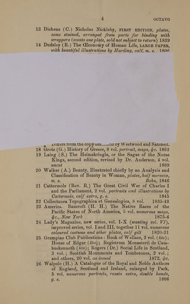 some stained, arranged from parts for binding with wrappers (wants one plate, sold not subject to return) 1889 24 25 26 with beautiful illustrations by Harding, calf, m. e. 1806 » itlers trom the copy ues....za by Westwood and Satecnell. Grote (G.) History of Greece, 8 vol. portrait, maps, gc. 1862 Laing (S.) The Heimskringla, or the Sagas of the Norse Kings, second edition, revised by Dr. Anderson, 4 vol. uncut , 1889 Walker (A.) Beauty, Illustrated chiefly by an Analysis and Classification of Beauty in Woman, plates, half morocco, m. é. Bohn, 1846 Cattermole (Rev. R.) The Great Civil War of Charles I and the Parliament, 2 vol. portrazts and illustrations by Cattermole, calf extra, g. e. 1845 Collectanea Topographica et Genealogica, 8 vol. 1835-43 America. Bancroft (H. H.) The Native Races of the Pacific States of North America, 5 vol. numerous maps, §c., New York 1875-6 Lady’s Magazine, new series, vol. I-X (wanting vol. V1), improved series, vol. I and III, together 11 vol. numerous coloured costume and other plates, calf gilt 1820-31 Grampian Club Publications: Book of Wallace, 2 vol. (4éo) ; House of Edgar (4to0); Registrum Monasterii de Cam- buskenneth (4t0); Rogers ( Dr.) Social Life in Scotland, 3 vol.; Scottish Monuments and Tombstones, 2 vol. ; and others, 20 vol. as issued 1872, ¢c. Walpole (H.) A Catalogue of the Royal and Noble Authors of England, Scotland and Ireland, enlarged by Park, 5 vol. numerous portraits, russia extra, double bands, g. @ 1806