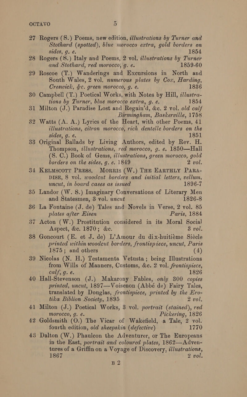 27 28 29 30 31 32 33 Rogers (S.) Poems, new edition, zllustrations by Turner and Stothard (spotted), blue morocco extra, gold borders on sides, g. é. 1854 Rogers (S.) Italy and Poems, 2 vol. dllustrations by Turner and Stothard, red morocco, g. é. 1859-60 Roscoe (T.) Wanderings and Excursions in North and South Wales, 2 vol. numerous plates by Cox, Harding, Creswick, §c. green morocco, g. é. 1836 Campbell (T.) Poetical Works, with Notes by Hill, cllustra- tions by Turner, blue morocco extra, g. e. 1854 Milton (J.) Paradise Lost and Regain’d, &amp;c. 2 vol. old calf Birmingham, Baskerville, 1758 Watts (A. A.) Lyrics of the Heart, with other Poems, 41 tllustr pe citron morocco, rich dentelle borders on the sides, g 1851 Original Ballads by Living Authors, edited by Rev. H. “Thompson, illustrations, red morocco, g. é. 1850—Hall (S. C.) Book of Gems, zllustrations, green morocco, gold borders on the sides, g. e. 1849 2 vol. KELMScOTT PRESS. Morris (W.) THE EARTHLY PARA- DISE, 8 vol. woodcut borders and initial letters, vellum, uncut, in board cases as issued 1896-7 Landor (W. 8.) Imaginary Conversations of Literary Men and Statesmen, 3 vol. uncut 1826-8 La Fontaine (J. de) Tales and Novels in Verse, 2 vol. 85 plates after Eisen Paris, 1884 Acton (W.) Prostitution considered in its Moral Social Aspect, &amp;c. 1870; &amp;e. 3 vol. Goncourt (E. et J. de) L’Amour du dix-huitiéme Siécle printed within woodcut borders, frontispiece, uncut, Paris 1875; and others (4) Nicolas (N. H.) Testamenta Vetusta; being Illustrations from Wills of Manners, Customs, &amp;c. 2 vol. frontispiece, calf, g. é. | 1826 Hall-Stevenson (J.) Makarony Fables, only 800 copies printed, uncut, 1897—-Voisenon (Abbé de) Fairy Tales, translated by Douglas, frontispiece, printed by the Ero- tika Biblion Society, 1895 2 vol. Milton (J.) Poetical Works, 3 vol. portrait (stained), red MOrocco, g. e. Pickering, 1826 Goldsmith (O.) The Vicar of Wakefield, a Tale, 2 vol. fourth edition, old sheepskin (defective) 1770 in the Hast, portrait and coloured plates, 1862—Adven- tures of a Griffinon a Voyage of Discovery, zllustrations, 1867 2 vol. B2