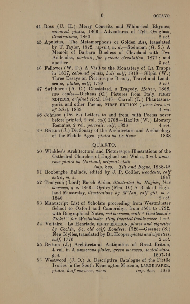 4 iss 45 46 47 48 52 D3 D4 6 OCTAVO Ross (C. H.) Merry Conceits and Whimsical Rhymes, coloured plates, 1866-—-Adventures of Tyll Owlglass, illustrations, 1860 2 vol. Apuleius. The Metamorphosis or Golden Ass, translated by T. Taylor, 1822, reprint, n. d.—Steinman (G. S.) A Memoir of Barbara Duchess of Cleveland with Two Addendas, portrait, for private circulation, 1871; and another 3 vol. Fellowes (W. D.) A Visit to the Monastery of La Trappe in 1817, coloured plates, half calf, 1818—Gilpin (W.) Three Essays on Picturesque Beauty, Travel and Land- scape, plates, calf, 1792 2 vol, Swinburne (A. C.) Chastelard, a Tragedy, Hotten, 1868, two copies—Dickens (C.) Pictures from Italy, FIRST EDITION, original cloth, 1846—Carroll (L.) Phantasma- goria and other Poems, FIRST EDITION ( piece torn out of title), 1869 4 vol. Johnson (Dr. 8.) Letters to and from, with Poems never before printed, 2 vol. calf, 1788—Hazlitt (W.) Literary Remains, 2 vol. portrait, calf, 1836 4 vol. Britton (J.) Dictionary of the Architecture and Archeology of the Middle Ages, plates by Le Keux 1838 QUARTO. Winkles’s Architectural and Picturesque Illustrations of the Cathedral Churches of England and Wales, 3 vol. nume- rous plates by Garland, original cloth imp. 8vo. Tilt and Bogue, 1838-42 Roxburghe Ballads, edited by J. P. Collier, woodcuts, calf extra, m. é. 1847 Tennyson (Lord) Enoch Arden, ¢llustrated by Hughes, blue morocco, g. é. 1866—Ogilvy (Mrs. D.) A Book of High- land Minstrelsy, illustrations by M’lIan, calf gilt, m. e. 1846 2 vol. Manuscript List of Scholars proceeding from Westminster School to Oxford and Cambridge, from 1561 to 1792, with Biographical Notes, red morocco, with ‘‘ Gentleman’s Ticket” for Westminster Play inserted inside cover 1 vol. Voltaire. La Henriade, FIRST EDITION, plates and vignettes by Cochin, gc. old calf, Londres, 1728—Gessner (S8.) New Idyliés, translated by Dr. Hooper, plates and vignettes, calf, 1776 2 vol. Britton (J.) Architectural Antiquities of Great Britain, : wie in 2, numerous plates, green morocco, tooled sides, 1807-14 Ivories in the South Kensington Museum, LARGE PAPER,