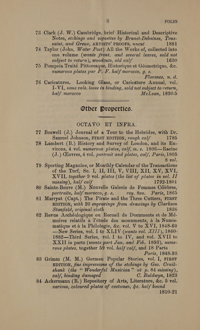 73 74 75 76 77 78 79 80 81 82 83 84 8 FOLIO Notes, etchings and vignettes by Brunet-Debaines, Tous- saint, and Greux, ARTISTS’ PROOFS, uncut 1881 Taylor (John, Water Poet) All the Works of, collected into one volume (wants front. and several leaves, sold not subject to return), woodcuts, old calf 1630 Pompeia Traité Pittoresque, Historique et Géometrique, &amp;c. numerous plates par P. F. half morocco, g. e. Florence, n. d. Caricatures. Looking Glass, or Caricature Annual, vol. I-VI, some vols. loose in binding, sold not subject to return, half morocco McLean, 1830-5 Other Properties.  OCTAVO ET INFRA. Boswell (J.) Journal of a Tour to the Hebrides, with Dr. Samuel Johnson, FIRST EDITION, rough calf 1785 Lambert (B.) History and Survey of London, and its En- virons, 4 vol. numerous plates, calf, m. e. 1806—Racine (J.) Ghuvres, 4 vol. portrait and plates, calf, Paris, 1805 8 vol. Sporting Magazine, or Monthly Calendar of the Transactions of the Turf, Sc. I, II, II, V, VIII, XII, XV, XVI, XVII, together 9 vol. plates (the list of plates in vol. II missing), half calf 1792-1801 Sainte-Beuve (M.) Nouvelle Galerie de Femmes Célébres, portraits, half morocco, g. é. roy. 8vo. Paris, 1865 Marryat (Capt.) The Pirate and the Three Cutters, FIRST EDITION, with 20 engravings from drawings by Clarkson Stanfield, original cloth 1836 Revue Archéologique ou Recueil de Documents et de Mé- moires relatifs 4 l’étude des monuments, a la Numis- matique et 4 la Philologie, &amp;c. vol. V to XVI, 1848-60 —New Series, vol. I to XLIV (wants vol. XII), 1860- 1882—Third Series, vol. I to IV, and vol. XVII to XXII in parts (wants part Jan. and Feb. 1893), nume- rous plates, together 59 vol. half calf, and 18 Parts Paris, 1848-93 Grimm (M. M.) German Popular Stories, vol. I, FIRST EDITION, fine impressions of the etchings by Geo. Crutk- shank (the ‘‘ Wonderful Musician” at p. 84 missing), calf, binding damaged C. Baldwyn, 1823 Ackermann (R.) Repository of Arts, Literature, &amp;c. 5 vol. various, coloured plates of costumes, gc. half bound 1810-21