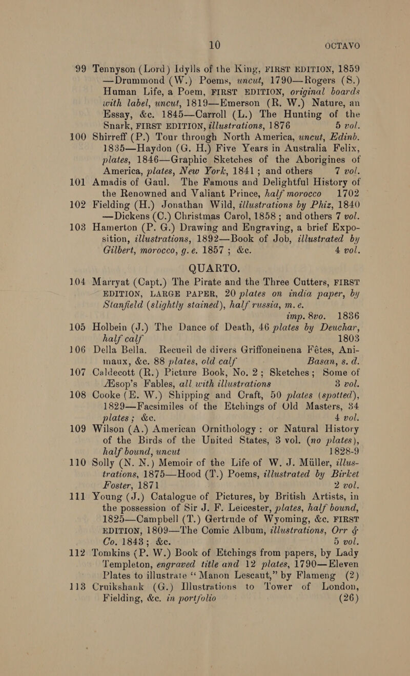 99 100 101 102 103 104 105 106 107 108 109 110 lll 112 113 10 OCTAYVO Tennyson (Lord) Idylls of the King, FIRST EDITION, 1859 —Drummond (W.) Poems, wneut, 1790—Rogers (8.) Human Life, a Poem, FIRST EDITION, original boards with label, uncut, 1819—Emerson (R. W.) Nature, an Essay, &amp;c. 1845—Carroll (L.) The Hunting of the Snark, FIRST EDITION, illustrations, 1876 5 vol. Shirreff (P.) Tour through North America, uncut, Edinb. 1835—Haydon (G. H.) Five Years in Australia Felix, plates, 1846—Graphic Sketches of the Aborigines of America, plates, New York, 1841; and others 7 vol. Amadis of Gaul. The Famous and Delightful History of the Renowned and Valiant Prince, half morocco 1702 Fielding (H.) Jonathan Wild, ¢llustrations by Phiz, 1840 — Dickens (C.) Christmas Carol, 1858 ; and others 7 vol. Hamerton (P. G.) Drawing and Engraving, a brief Expo- sition, ¢llustrations, 1892—Book of Job, illustrated by Gilbert, morocco, g.e. 1857 ; &amp;e. 4 vol, QUARTO. Marryat (Capt.) The Pirate and the Three Cutters, FIRST EDITION, LARGE PAPER, 20 plates on india paper, by Stanfield (slightly stained), half russia, m. e. imp. 8vo. 1836 Holbein (J.) The Dance of Death, 46 plates by Deuchar, half calf 1803 Della Bella. Recueil de divers Griffoneinena Fétes, Ani- maux, &amp;c. 88 plates, old calf Basan, s. d. Caldecott (R.) Picture Book, No. 2; Sketches; Some of fEisop’s Fables, all. with illustrations 3 vol. Cooke (E. W.) Shipping and Craft, 50 plates (spotted), 1829—Facsimiles of the Etchings of Old Masters, 34 plates; &amp;c. 4 vol. Wilson (A.) American Ornithology: or Natural History of the Birds of the United States, 3 vol. (no plates), half bound, uncut 1828-9 Solly (N. N.) Memoir of the Life of W. J. Miller, 2dus- trations, 1875—Hood (T.) Poems, illustrated by Birket Foster, 1871 2 vol. Young (J.) Catalogue of Pictures, by British Artists, in the possession of Sir J. F. Leicester, plates, half bound, 1825—Campbell (T.) Gertrude of Wyoming, &amp;c. FIRST EDITION, 1809—The Comic Album, zlustrations, Orr ¢ Co. 1843; &amp;e. 5 vol. Tomkins (P. W.) Book of Etchings from papers, by Lady Templeton, engraved title and 12 plates, 1790— Eleven Plates to illustrate ‘‘ Manon Lescaut,” by Flameng (2) Cruikshank (G.) Illustrations to Tower of London, Fielding, &amp;c. in portfolio (26)