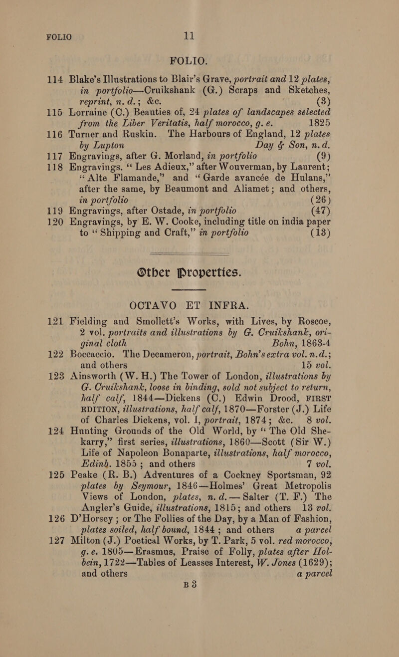 114 115 116 117 118 119 120 125 126 127 FOLIO. Blake’s Illustrations to Blair’s Grave, portrait and 12 plates, in portfolio—Cruikshank (G.) Scraps and Sketches, reprint, n.d.; &amp;c. (3) Lorraine (C.) Beauties of, 24 plates of landscapes selected from the Liber Veritatis, half morocco, g. e. 1825 Turner and Ruskin. The Harbours of England, 12 plates by Lupton Day &amp; Son, n.d. Engravings, after G. Morland, in portfolio (9) Engravings. ‘‘ Les Adieux,” after Wouverman, by Laurent; ‘¢ Alte Flamande,” and “Garde avancée de Hulans,” after the same, by Beaumont and Aliamet; and others, in portfolio (26) Engravings, after Ostade, in portfolio (47) Engravings, by E. W. Cooke, including title on india paper to ‘‘ Shipping and Craft,” in portfolio (13)   Other Properties.  OCTAVO ET INFRA. Fielding and Smollett’s Works, with Lives, by Roscoe, 2 vol. portraits and illustrations by G. Cruikshank, ori- ginal cloth Bohn, 1868-4 Boccaccio. The Decameron, portrait, Bohn’s extra vol. n.d.; and others 15 vol. Ainsworth (W.H.) The Tower of London, illustrations by G. Cruikshank, loose in binding, sold not subject to return, half calf, 1844—Dickens (C.) Edwin Drood, FIRST EDITION, ¢llustrations, half calf, 1870—Forster (J.) Life of Charles Dickens, vol. [, portrait, 1874; &amp;c. 8 vol. Hunting Grounds of the Old World, by “ The Old She- karry,” first series, ¢llustrations, 1860—Scott (Sir W.) Life of Napoleon Bonaparte, illustrations, half morocco, Edinb. 1855 5 and others 7 vol. Peake (R. B.) Adventures of a Cockney Sportsman, 92 plates by Seymour, 1846—Holmes’ Great Metropolis Views of London, plates, n.d.— Salter (T. F.) The Angler’s Guide, ¢llustrations, 1815; and others 18 vol. D’ Horsey ; or The Follies of the Day, by a Man of Fashion, plates soiled, half bound, 1844 ; and others a parcel Milton (J.) Poetical Works, by T. Park, 5 vol. red morocco, g-e. 1805— Erasmus, Praise of Folly, plates after Hol- bein, 1722—Tabies of Leasses Interest, W. Jones (1629); and others a parcel BS