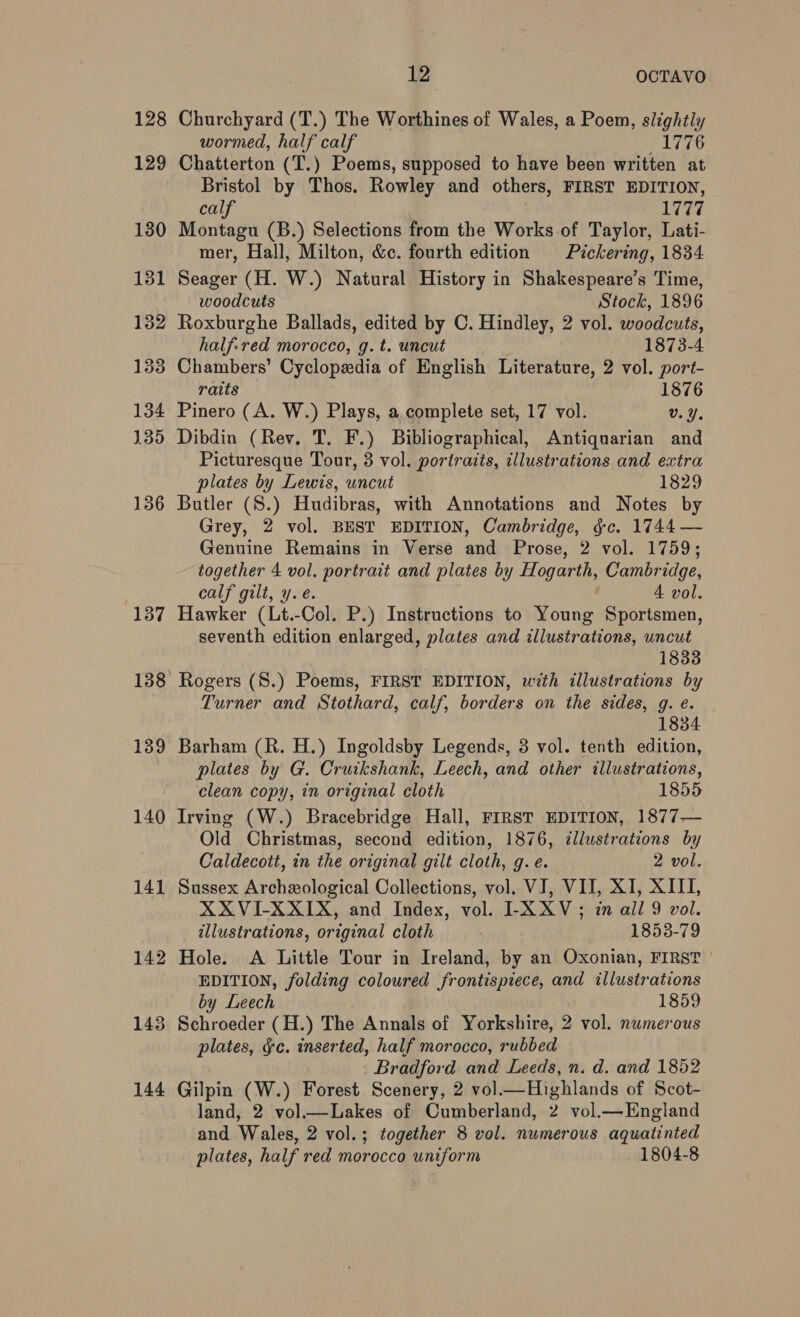 128 129 130 181 132 133 134 135 136 137 138 139 140 141 12 OCTAVO Churchyard (T.) The Worthines of Wales, a Poem, slightly wormed, half calf 1776 Chatterton (T.) Poems, supposed to have been written at Bristol by Thos. Rowley and others, FIRST EDITION, calf 1777 Montagu (B.) Selections from the Works of Taylor, Lati- mer, Hall, Milton, &amp;c. fourth edition Pickering, 1834 Seager (H. W.) Natural History in Shakespeare’s Time, woodcuts Stock, 1896 Roxburghe Ballads, edited by C. Hindley, 2 vol. woodcuts, half-red morocco, g. t. uncut 1873-4 Chambers’ Cyclopedia of English Literature, 2 vol. port- raits 1876 Pinero (A. W.) Plays, a.complete set, 17 vol. v.Y. Dibdin (Rev. T. F.) Bibliographical, Antiquarian and Picturesque Tour, 3 vol. portraits, illustrations and extra plates by Lewis, uncut 1829 Butler (S.) Hudibras, with Annotations and Notes by Grey, 2 vol. BEST EDITION, Cambridge, gc. 1744 — Genuine Remains in Verse and Prose, 2 vol. 1759; together 4 vol. portrait and plates by Hogarth, Cambridge, calf gilt, y.e. é 4 vol. Hawker (Lt.-Col. P.) Instructions to Young Sportsmen, seventh edition enlarged, plates and illustrations, uncut 1833 Rogers (S.) Poems, FIRST EDITION, with illustrations by Turner and Stothard, calf, borders on the sides, g. e. 1834 Barham (R. H.) Ingoldsby Legends, 3 vol. tenth edition, plates by G. Cruikshank, Leech, and other illustrations, clean copy, in original cloth 1855 Irving (W.) Bracebridge Hall, FIRST EDITION, 1877— Old Christmas, second edition, 1876, illustrations by Caldecott, in the original gilt cloth, g.e. 2 vol. Sussex Archxological Collections, vol. VJ, VII, XI, XIII, XXVI-XXIX, and Index, vol. ILXXV; in all 9 vol. illustrations, original cloth 1853-79 Hole. A Little Tour in Ireland, by an Oxonian, FIRST | EDITION, folding coloured frontispiece, and illustrations by Leech 1859 Schroeder (H.) The Annals of Yorkshire, 2 vol. numerous plates, &amp;c. inserted, half morocco, rubbed Bradford and Leeds, n. d. and 1852 Gilpin (W.) Forest Scenery, 2 vol.—Highlands of Scot- land, 2 vol.—Lakes of Cumberland, 2 vol.—England and Wales, 2 vol.; together 8 vol. numerous aquatinted plates, half red morocco uniform 1804-8