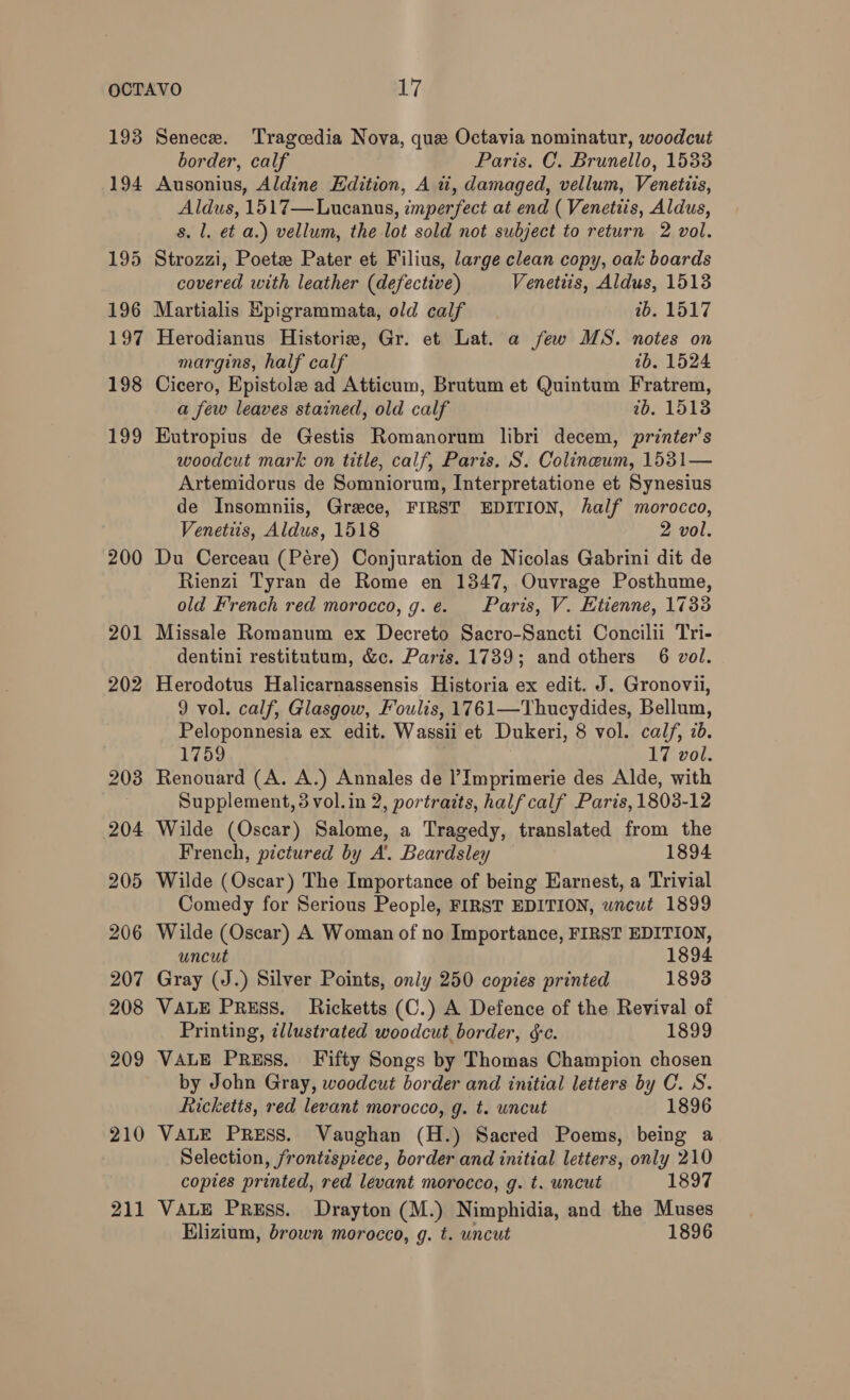 193 194 202 2038 204 205 206 207 208 209 210 211 Senece. Tragoedia Nova, que Octavia nominatur, woodcut border, calf Paris. C. Brunello, 1533 Ausonius, Aldine Edition, A wi, damaged, vellum, Venetiis, Aldus, 1517—Lucanus, imperfect at end ( Venetiis, Aldus, s. 1. et a.) vellum, the lot sold not subject to return 2 vol. Strozzi, Poetze Pater et Filius, large clean copy, oak boards covered with leather (defective) Venetiis, Aldus, 1513 Martialis Epigrammata, old calf 1b. 1517 Herodianus Historie, Gr. et Lat. a few MS. notes on margins, half calf 1b. 1524 Cicero, Epistole ad Atticum, Brutum et Quintum Fratrem, a few leaves stained, old calf 1b. 1513 Eutropius de Gestis Romanorum libri decem, printer’s woodcut mark on title, calf, Paris. S. Colineum, 1531— Artemidorus de Somniorum, Interpretatione et Synesius de Insomniis, Grece, FIRST EDITION, half morocco, Venetiis, Aldus, 1518 2 vol. Du Cerceau (Pére) Conjuration de Nicolas Gabrini dit de Rienzi Tyran de Rome en 1347, Ouvrage Posthume, old French red morocco, g.e. Paris, V. Ktienne, 1733 Missale Romanum ex Decreto Sacro-Sancti Concilii Tri- dentini restitutum, &amp;c. Paris. 1739; and others 6 vol. Herodotus Halicarnassensis Historia ex edit. J. Gronovil, 9 vol. calf, Glasgow, Fouls, 1761—Thucydides, Bellum, Peloponnesia ex edit. Wassii et Dukeri, 8 vol. calf, ib. 1759 17 vol. Renouard (A. A.) Annales de ?Imprimerie des Alde, with Supplement, 3 vol.in 2, portraits, half calf Paris, 1803-12 Wilde (Oscar) Salome, a Tragedy, translated from the French, pictured by A. Beardsley 1894 Wilde (Oscar) The Importance of being Earnest, a Trivial Comedy for Serious People, FIRST EDITION, wncut 1899 Wilde (Oscar) A Woman of no Importance, FIRST EDITION, uncut 1894 Gray (J.) Silver Points, only 250 copies printed 1893 VALE Press. Ricketts (C.) A Defence of the Revival of Printing, illustrated woodcut border, éc. 1899 VALE PrREsS. Fifty Songs by Thomas Champion chosen by John Gray, woodcut border and initial letters by C. S. Ricketts, red levant morocco, g. t. wncut 1896 VALE PRESS. Vaughan (H.) Sacred Poems, being a Selection, frontispiece, border and initial letters, only 210 copies printed, red levant morocco, g. t. uncut 1897 VALE Press. Drayton (M.) Nimphidia, and the Muses Elizium, brown morocco, g. t. uncut 1896