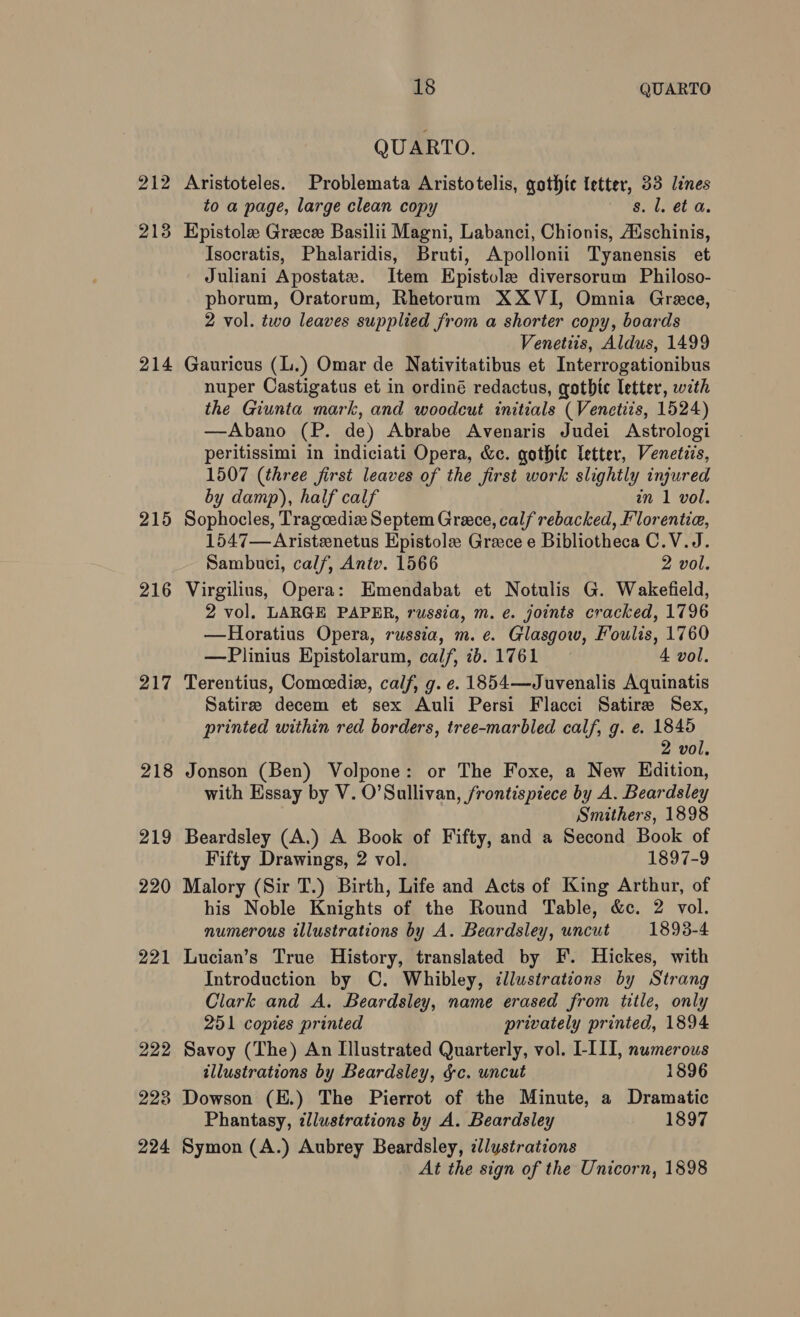 212 213 214 215 216 217 218 219 220 221 222 228 224 18 QUARTO QUARTO. Aristoteles. Problemata Aristotelis, gothic letter, 33 lines to a page, large clean copy s. l. et a. Epistole Greece Basilii Magni, Labanci, Chionis, Adschinis, Isocratis, Phalaridis, Bruti, Apollonii Tyanensis et Juliani Apostate. Item Epistole diversorum Philoso- phorum, Oratorum, Rhetorum XXVI, Omnia Grace, 2 vol. two leaves supplied from a shorter copy, boards Venetiis, Aldus, 1499 Gauricus (L.) Omar de Nativitatibus et Interrogationibus nuper Castigatus et in ordiné redactus, gothic letter, with the Giunta mark, and woodcut initials (Venetiis, 1524) —Abano (P. de) Abrabe Avenaris Judei Astrologi peritissimi in indiciati Opera, &amp;c. gothic letter, Venetiis, 1507 (three first leaves of the first work slightly injured by damp), half calf an 1 vol. Sophocles, Tragoediax Septem Greece, calf rebacked, Florentia, 1547—-Aristenetus Epistole Grece e Bibliotheca C.V.J. Sambuci, calf, Antv. 1566 2 vol. Virgilius, Opera: Emendabat et Notulis G. Wakefield, 2 vol. LARGE PAPER, russia, m. e. joints cracked, 1796 —Horatius Opera, russia, m. e. Glasgow, Foulis, 1760 —Plinius Epistolarum, calf, 7d. 1761 4 vol. Terentius, Comeedix, calf, g. e. 1854—Juvenalis Aquinatis Satire decem et sex Auli Persi Flacci Satire Sex, printed within red borders, tree-marbled calf, g. e. 1845 2 vol. Jonson (Ben) Volpone: or The Foxe, a New Edition, with Essay by V. O’Sullivan, frontispiece by A. Beardsley Smithers, 1898 Beardsley (A.) A Book of Fifty, and a Second Book of Fifty Drawings, 2 vol. 1897-9 Malory (Sir T.) Birth, Life and Acts of King Arthur, of his Noble Knights of the Round Table, &amp;c. 2 vol. numerous illustrations by A. Beardsley, uncut 1893-4 Lucian’s True History, translated by F. Hickes, with Introduction by C. Whibley, dllustrations by Strang Clark and A. Beardsley, name erased from title, only 251 copies printed privately printed, 1894 Savoy (The) An Illustrated Quarterly, vol. I-III, numerous illustrations by Beardsley, gc. uncut 1896 Dowson (E.) The Pierrot of the Minute, a Dramatic Phantasy, llustrations by A. Beardsley 1897 Symon (A.) Aubrey Beardsley, illustrations At the sign of the Unicorn, 1898