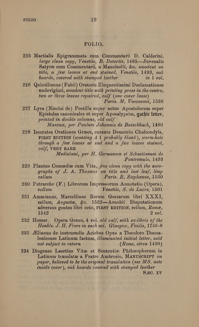 225 226 227 228 229 230 231 232 233 234 FOLIO. Martialis Epigrammata cum Commentarit D. Calderini, large clean copy, Venetits, B. Detortis, 1485—Juvenalis Satyree cum Commentarii, a Mancinelli, &amp;c. woodcut on title, a few leaves at end stained, Venetiis, 1493, oak boards, covered with stamped leather in 1 vol. Quintilianus (Fabii) Oratoris Eloquentissimi Declamationes undeviginti, woodcut title with printing press in the centre, two or three leaves repaired, calf (one cover loose) Paris. M. Vascosani, 1538 Lyra (Nicolai de) Postilla super actus Apostolorum super Epistolas canonicales et super Apocalypsim, gothic letter, printed in double columns, old calf Mantue, per Paulum Johannis de Butschbach, 1480 Isocrates Orationes Grece, curante Demetrio Chalcondyla, FIRST EDITION (wanting A 1 probably blank), worm-hole through a few leaves at end and a few leaves stained, calf, VERY RARE Mediolani, per H. Germanum et Sebastianum de Pontremulo, 1493 Plautus Comeedie cum Vita, jine clean copy with the auto- graphs of J. A. Thuanus on title and last leaf, limp vellum Paris, R. Stephanus, 1530 Petrarche (F.) Librorum Impressorum Annotatio (Opera), vellum Venetiis, S. de Lucre, 1501 Ammianus, Marcellinus Rerum Gestarum libri XX XI, vellum, Auguste, gc. 1532—Arnobii Disputationum adversus gentes libri octo, FIRST EDITION, vellum, Rome, 1542 2 vol. Homer. Opera Grece, 4 vol. old calf, with ex-libris of the Honble. J. H. Frere in each vol. Glasgow, Foulis, 1756-8 ABlianus de instruendis Aciebus Opus a Theodoro Thessa- lonicense Latinum factum, ¢lluminated initial letter, sold not subject to return (Rome, circa 1490) Diogenes Laertius Vite et Sententiz Philosophorum in Latinum translate a Fratre Ambrosio, MANUSCRIPT on paper, believed to be the original translation (see MS. note inside cover), oak boards covered with stamped leather Saic, XV