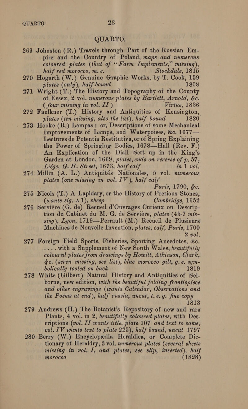 274 275 276 277 278 279 QUARTO. Johnston (R.) Travels through Part of the Russian Em- pire and the Country of Poland, maps and numerous coloured plates (that of *‘ Farm Implements,” missing), half red morocco, m. é. Stockdale, 1815 Hogarth (W.) Genuine Graphic Works, by T. Cook, 159 plates (only), half bound 1808 Wright (T.) The History and Topography of the County of Essex, 2 vol. numerous plates by Bartlett, Arnold, &amp;c. ( four missing in vol. II ) Virtue, 1836 Faulkner (T.) History and Antiquities of Kensington, plates (ten missing, also the list), half bound 1820 Hooke (R.) Lampas: or, Descriptions of some Mechanical Improvements of Lamps, and Waterpoises, &amp;c. 1677— Lectures de Potentia Restitutiva, or of Spring Explaining the Power of Springing Bodies, 1678—Hall (Rev. F.) An Explication of the Diall Sett up in the King’s Garden at London, 1669, plates, ends on reverse of p. 57, Liége, G. H. Street, 1673, half calf in 1 vol. Millin (A. L.) Antiquités Nationales, 5 vol. numerous plates (one missing in vol. IV ), half calf Paris, 1790, &amp;e. Nicols (T.) A Lapidary, or the History of Pretious Stones, (wants sig. Al), sheep Cambridge, 1652 Serviére (G. de) Recueil d’Ouvrages Curieux ou Descrip- tion du Cabinet du M. G. de Serviére, plates (45-7 mis- sing), Lyon, 1719—Perrault (M.) Recueil de Plusieurs Machines de Nouvelle Invention, plates, calf, Paris, 1700 2 vol. Foreign Field Sports, Fisheries, Sporting Anecdotes, &amp;c. .... with a Supplement of New South Wales, beautifully coloured plates from drawings by Howitt, Atkinson, Clark, gc. (seven missing, see list), blue morocco gilt, g.e. sym- bolically tooled on back 1819 White (Gilbert) Natural History and Antiquities of Sel- borne, new edition, with the beautiful folding frontispiece and other engravings (wants Calendar, Observations and the Poems at end), half russia, uncut, t.e.g. fine copy 18138 Andrews (H.) The Botanist’s Repository of new and rare Plants, 4 vol. in 2, beautifully coloured plates, with Des- criptions (vol. IJ wants ttle, plate 107 and text to same, vol. [V wants text to plate 225), half bound, uncut 1797 Berry (W.) Encyclopedia Heraldica, or Complete Dic- tionary of Heraldry, 3 vol. numerous plates (several sheets missing in vol. I, and plates, see slip, inserted), half morocco (1828)