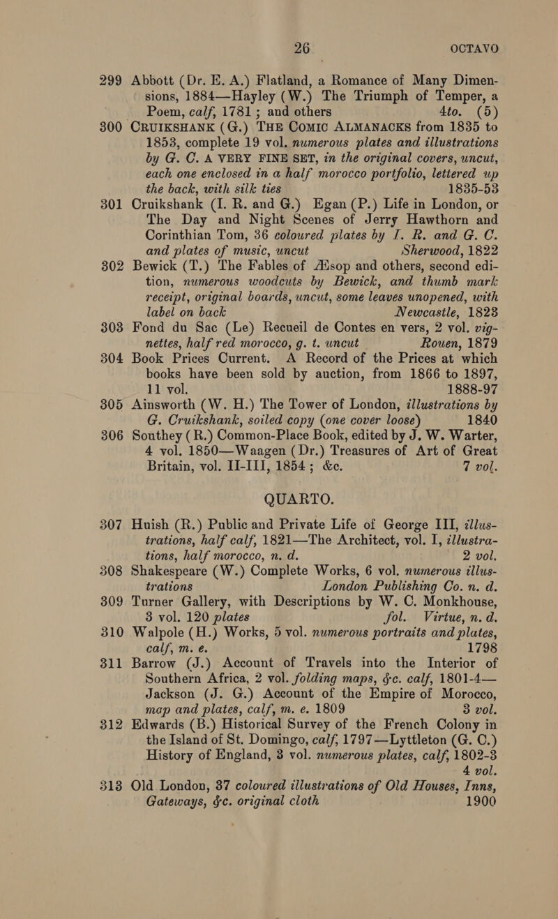 299 300 301 302 303 304 305 306 307 308 309 310 311 312 3138 26 OCTAVO Abbott (Dr. E. A.) Flatland, a Romance of Many Dimen- - sions, 1884—-Hayley (W.) The Triumph of Temper, a Poem, calf, 1781 ; and others 4to. (5) 1853, complete 19 vol. numerous plates and illustrations by G. C. A VERY FINE SET, in the original covers, uncut, each one enclosed in a half morocco portfolio, lettered up the back, with silk ties 1835-53 Cruikshank (I. R. and G.) Egan (P.) Life in London, or The Day and Night Scenes of Jerry Hawthorn and Corinthian Tom, 36 coloured plates by I. R. and G. C. and plates of music, uncut Sherwood, 1822 Bewick (T.) The Fables of Ausop and others, second edi- tion, numerous woodcuts by Bewick, and thumb mark receipt, original boards, uncut, some leaves unopened, with label on back Newcastle, 1823 Fond du Sac (Le) Recueil de Contes en vers, 2 vol. wig- nettes, half red morocco, g. t. uncut Rouen, 1879 Book Prices Current. A Record of the Prices at which books have been sold by auction, from 1866 to 1897, 11 vol, 1888-97 Ainsworth (W. H.) The Tower of London, illustrations by G. Cruikshank, soiled copy (one cover loose) 1840 Southey (R.) Common-Place Book, edited by J. W. Warter, 4 vol. 1850—Waagen ( Dr.) Treasures of Art of Great Britain, vol. II-III, 1854; &amp;c. 7 vol. QUARTO. Huish (R.) Public and Private Life of George III, dllus- trations, half calf, 1821—The Architect, vol. I, ¢llustra- tions, half morocco, n. d. 2 vol. Shakespeare (W.) Complete Works, 6 vol. numerous illus- trations London Publishing Co. n. d. Turner Gallery, with Descriptions by W. C. Monkhouse, 3 vol. 120 plates fol. Virtue, n. d. Walpole (H.) Works, 5 vol. numerous portraits and plates, calf, m. é. 1798 Barrow (J.) Account of Travels into the Interior of Southern Africa, 2 vol. folding maps, ¢c. calf, 1801-4— Jackson (J. G.) Account of the Empire of Morocco, map and plates, calf, m. e. 1809 3 vol. Edwards (B.) Historical Survey of the French Colony in the Island of St. Domingo, calf, 1797 —Lyttleton (G. C.) History of England, 3 vol. numerous plates, calf, 1802-3 4 vol. Old London, 37 coloured illustrations of Old Houses, Inns, Gateways, &amp;c. original cloth 1900