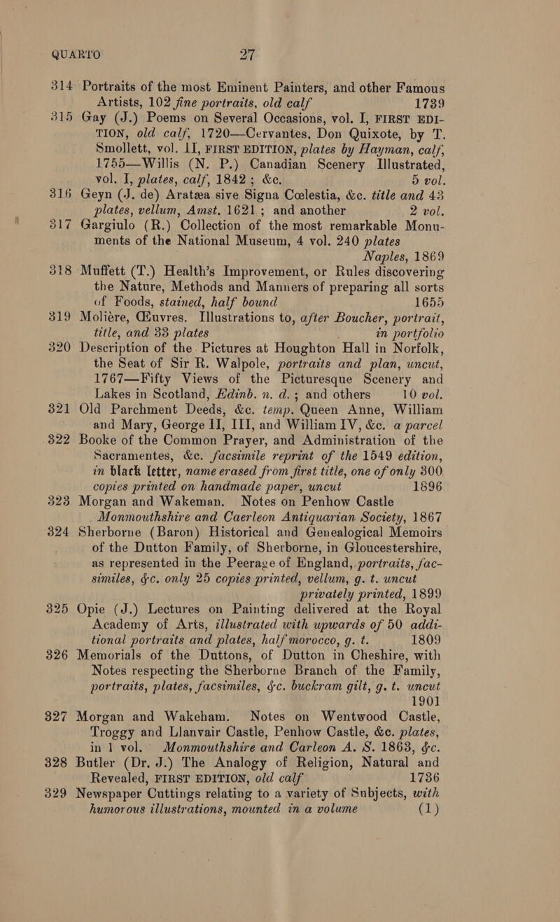 314 315 322 323 Portraits of the most Eminent Painters, and other Famous Artists, 102 fine portraits, old calf 1739 Gay (J.) Poems on Several Occasions, vol. I, FIRST EDI- TION, old calf, 1720—Cervantes, Don Quixote, by T. Smollett, vol. II, FIRST EDITION, plates by Hayman, calf; 1755—Willis (N. P.) Canadian Scenery Illustrated, vol. I, plates, calf, 1842; &amp;e., D vol. plates, vellum, Amst. 1621; and another 2 vol. Gargiulo (R.) Collection of the most remarkable Monu- ments of the National Museum, 4 vol. 240 plates Naples, 1869 Muffett (T.) Health’s Improvement, or Rules discovering the Nature, Methods and Manners of preparing all sorts of Foods, stained, half bound 1655 Moliere, Guyres. Illustrations to, afier Boucher, portrait, title, and 338 plates an portfolio Description of the. Pictures at Houghton Hall in Norfolk, the Seat of Sir R. Walpole, portraits and plan, uncut, 1767—Fifty Views of the Picturesque Scenery and Lakes in Scotland, Edinb. n. d.; and others 10 vol. Old Parchment Deeds, &amp;c. temp. Queen Anne, William and Mary, George HI, III, and William [V, &amp;c. a parcel Booke of the Common Prayer, and Administration of the Sacramentes, &amp;e. facsimile reprint of the 1549 edition, in black letter, name erased from first title, one of only 300 copies printed on handmade paper, uncut 1596 Morgan and Wakeman. Notes on Penhow Castle Monmouthshire and Caerleon Antiquarian Society, 1867 of the Dutton Family, of Sherborne, in Gloucestershire, as represented in the Peerage of England, portraits, /ac- similes, gc. only 25 copies printed, vellum, g. t. uncut privately printed, 1899 Opie (J.) Lectures on Painting delivered at the Royal Academy of Aris, illustrated with upwards of 50 addi- tional portraits and plates, half morocco, g. t. 1809 Memorials of the Duttons, of Dutton in Cheshire, with Notes respecting the Sherborne Branch of the Family, portraits, plates, facsimiles, jc. buckram gilt, g. t. uncut 1901 Morgan and Wakeham. Notes on Wentwood Castle, Troggy and Llanvair Castle, Penhow Castle, &amp;c. plates, in 1 vol. Monmouthshire and Carleon A. S. 1863, &amp;c. Butler (Dr. J.) The Analogy of Religion, Natural and Revealed, FIRST EDITION, old calf 1736 Newspaper Cuttings relating to a variety of Subjects, with humorous illustrations, mounted in a volume (1)