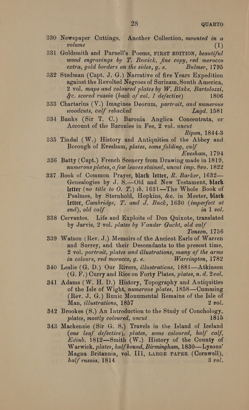 330 331 337 338 339 340 341 28 QUARTO Newspaper Cuttings. Another Collection, mounted in a volume (1) Goldsmith and Parnell’s Poems, FIRST EDITION, beautiful wood engravings by T. Bewick, fine copy, red morocco extra, gold borders on the sides, g. e. Bulmer, 1795 Stedman (Capt. J. G.) Narrative of five Years Expedition against the Revolted Negroes of Surinam, South America, 2 vol. maps and coloured plates by W. Blake, Bartolozzi, &amp;c. scored russia (back of vol. I defective) 1806 Chartarius (V.) Imagines Deorum, portrait, and numerous woodcuts, calf rebacked Lugd. 1581 Banks (Sir T. C.) Baronia Anglica Concentrata, or Account of the Baronies in Fee, 2 vol. uncut Ripon, 1844-3 Tindal (W.) History and Antiquities of the Abbey and Borough of Evesham, plates, some folding, calf Evesham, 1794 Batty (Capt.) French Scenery from Drawing made in 1819, numerous plates, a few leaves stained, uncut imp. 8vo. 1822 Book of Common Prayer, black letter, 2. Barker, 1632— Genealogies by J. S.—Old and New Testament, black letter (no title to O. T.) ib. 1631—The Whole Book of Psalmes, by Sternhold, Hopkins, &amp;c. in Meeter, black letter, Cambridge, T. and J. Buck, 1630 (imperfect at end), old calf in 1 vol. Cervantes. Life and Exploits of Don Quixote, translated by Jarvis, 2 vol. plates by Vander Gucht, old calf Tonson, 1756 Watson (Rev. J.) Memoirs of the Ancient Earls of Warren and Surrey, and their Descendants to the present time, 2 vol. portrait, plates and illustrations, many of the arms in colours, red morocco, g. é. Warrington, 1782 Leslie (G. D.) Our Rivers, ¢llustrations, 1881—Atkinson (G. F.) Curry and Rice on Forty Plates, plates, n.d. 2 vol. Adams (W. H. D.) History, Topography and Antiquities of the Isle of Wight, numerous plates, 1858—Cumming (Rev. J. G.) Runic Monumental Remains of the Isle of Man, illustrations, 1857 2 vol. Brookes (S.) An Introduction to the Study of Conchology, plates, mostly coloured, uncut 1815 Mackenzie (Sir G. 8.) Travels in the Island of Iceland (one leaf defective), plates, some coloured, half calf, Edinb. 1812—Smith (W.) History of the County of Warwick, plates, half bound, Birmingham, 1830—Lysons’ Magna Britannia, vol. III, LARGE PAPER (Cornwall), half russia, 1814 3 vol.
