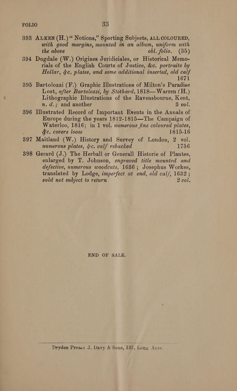 393 ALKEN (H.) “ Notions,” Sporting Subjects, ALL COLOURED, with good margins, mounted in an album, uniform with the above obl. folio. (85) 394 Dugdale (W.) Origines Juridiciales, or Historical Memo- rials of the English Courts of Justice, &amp;c. portraits by Hollar, &amp;c. plates, and some additional inserted, old calf 1671 395 Bartolozzi (F.) Graphic Illustrations of Milton’s Paradise Lost, after Bartolozzi, by Stothard, 1818— Warren (H.) Lithographic Illustrations of the Ravensbourne, Kent, n.d.; and another 3 vol. 396 Illustrated Record of Important Events in the Annals of Europe during the years 1812-1815—The Campaign of Waterloo, 1816; in 1 vol. numerous fine coloured plates, &amp;Jc. covers loose 1815-16 397 Maitland (W.) History and Survey of London, 2 vol. numerous plates, gc. calf rebacked 1756 398 Gerard (J.) The Herball or Generall Historie of Plantes, enlarged by T. Johnson, engraved title mounted and defective, numerous woodcuts, 1636; Josephus Workes, translated by Lodge, imperfect at end, old calf, 16382 ; sold not subject to return 2 vol. END OF SALE.  Dryden Prese: J. Davy &amp; Sons, 137, Lone Nate