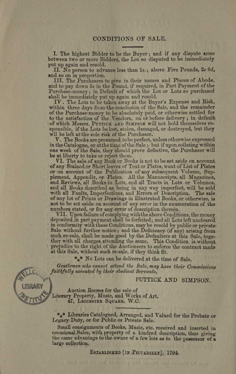 CONDITIONS OF SALE.  I. The highest Bidder to be the Buyer; and if any dispute arise between two or more Bidders, the Lot so disputed to be immediately put up again and resold. : II. No person to advance less than 1s. ; above Five Pounds, 2s 6d, and so on in proportion. III. The Purchasers to give in their names and Places of Abode, and to pay down 5s in the Pound, if required, in Part Payment of the Purchase-money ; in Default of which the Lot or Lots so purchased shall be immediately put up again and resold. IV. The Lots to be taken away at the Buyer’s Expense and Risk, within three days from the conclusion of the Sale, and the remainder of the Purchase-money to be absolutely paid, or otherwise settled for to the satisfaction of the Vendors, on or before delivery ; in default of which Messrs. Puttick anp Simpson will not hold themselves re- sponsible, if the Lots be lost, stolen, damaged, or destroyed, but they wll be left atthe sole risk of the Purchaser. V. The Books are presumed tobe perfect, unless otherwise expressed in the Catalogue, or atthe time of the Sale ; but ifupon collating within one week of the Sale, they should prove defective, the Purchaser will be at liberty to take or reject them. VI. The sale of any Book or Books is not to be set aside on account of any Stained or Short leaves of Text or Plates, want of List of Plates or on account of the Publication of any subsequent Volume, Sup- plement, Appendix, or Plates. All the Manuscripts, all Magazines, and Reviews, all Books.in Lots, and all Tracts in Lots or Volumes, and all Books described as being in any way imperfect, will be sold with all Faults, Imperfections, and Errors of Description. The sale of any lot of Prints or Drawings in Llustrated Books, or otherwise, is not to be set aside. on account of any error in the enumeration of the numbers stated, or for any error of description therein. VII. Upon failure of complying withthe above Conditions, the money deposited in part payment shall be forfeited; and all Lots left uncleared in conformity with these Conditions, may be resold by public or private Sale. without further notice ; and the Deficiency (if any) arising from such re-sale, shall be made good by the Defaulters at this Sale, toge- ther with all charges attending the same. This Condition is without . prejudice to the right of the Auctioneers to enforce the contract made at this Sale, without such re-sale, if they think fit. *,* No Lots canbe delivered at the time of Sale. Gentlemen who cannot attend the Sale, may have their Commissions faithfully executed by their obedient Servants, PUTTICK AND SIMPSON.     4, &amp; eh Epon for meee Pe ; 4 * Literary Property, Music, an orks of Art, Sr 47, LztcEstER Squarz, W.C.  Re Libraries Catalogued, Arranged, and Valued for the Probate or Legacy Duty, or for Public or Private Sale. Small consignments of Books, Music, etc. received and inserted in occasional Sales, with property of a kindred description, thus giving the same advantage to the owner of a few lots as to the possessor of-a large collection. EstTaBLisHEed [1n Piccapiuuy], 1794.