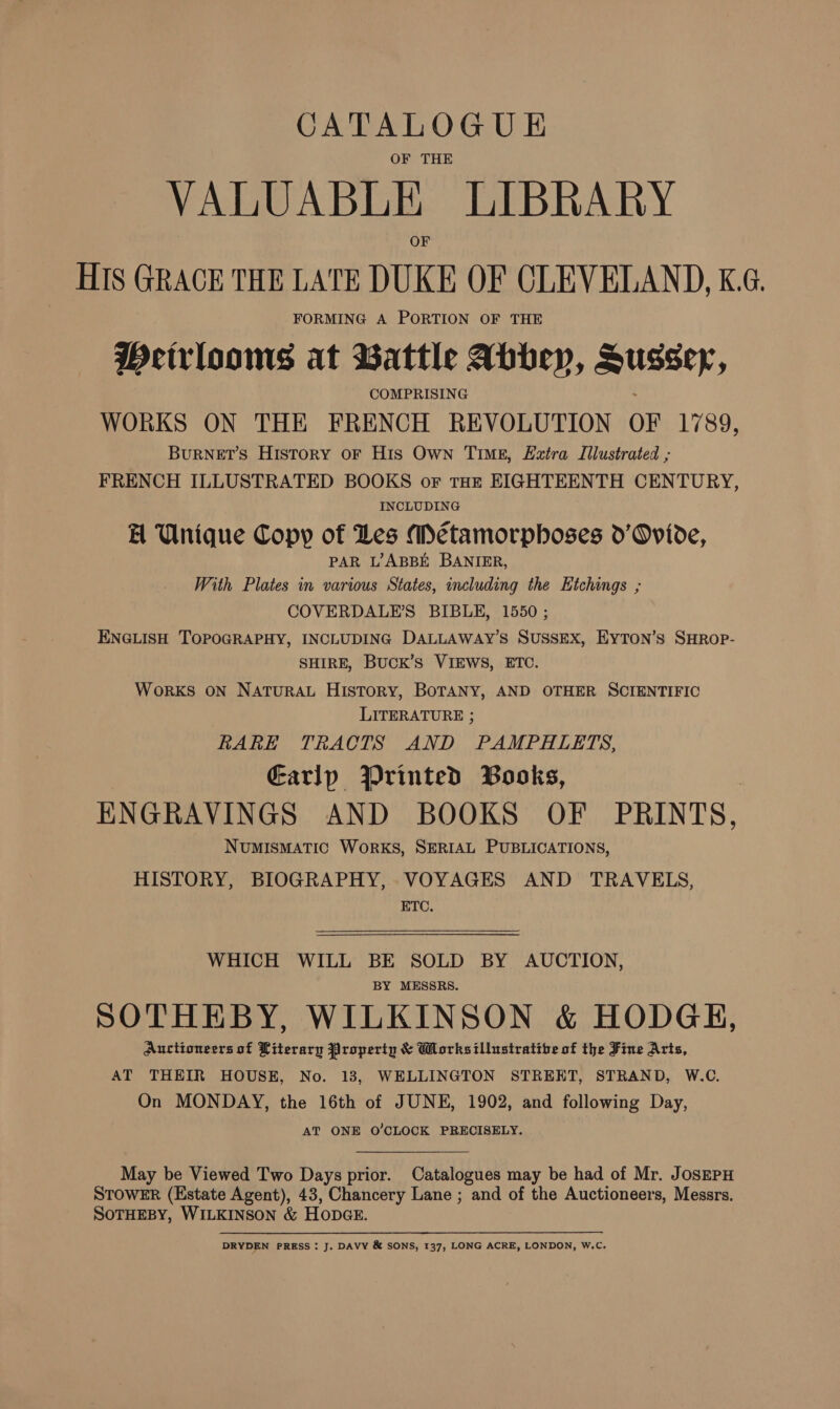 CATALOGUE OF THE VALUABLE LIBRARY HIS GRACE THE LATE DUKE OF CLEVELAND, K.G. FORMING A PORTION OF THE Weirlooms at Battle Abbey, Hussey, COMPRISING WORKS ON THE FRENCH REVOLUTION OF Loo; BURNET’S History oF His Own TIME, Eztra Illustrated ; FRENCH ILLUSTRATED BOOKS or THE EIGHTEENTH CENTURY, INCLUDING EH Unique Copy of Les Métamorphoses d’Ovide, PAR L’ABBE BANIER, With Plates in various States, including the Hichings ; COVERDALE’S BIBLE, 1550 ; ENGLISH TOPOGRAPHY, INCLUDING DALLAWAY’S SUSSEX, EyYTON’s SHROP- SHIRE, BUCK’S VIEWS, ETC. Works ON NATURAL HisTory, BOTANY, AND OTHER SCIENTIFIC LITERATURE ; RARE TRACTS AND PAMPHLETS, Earlp Printed Books, | ENGRAVINGS AND BOOKS OF PRINTS, NUMISMATIC WoRKS, SERIAL PUBLICATIONS, HISTORY, BIOGRAPHY, VOYAGES AND TRAVELS, ETC. WHICH WILL BE SOLD BY AUCTION, BY MESSRS. SOTHEBY, WILKINSON &amp; HODGH, Auctioneers of Literary Properin &amp; Works illustrative of the Fine Arts, AT THEIR HOUSE, No. 13, WELLINGTON STREET, STRAND, W.C. On MONDAY, the 16th of JUNE, 1902, and following Day, AT ONE O'CLOCK PRECISELY. May be Viewed Two Days prior. Catalogues may be had of Mr. JosEPH STOWER (Estate Agent), 43, Chancery Lane ; and of the Auctioneers, Messrs. SOTHEBY, WILKINSON &amp; Hope. DRYDEN PRESS: J. DAVY &amp; SONS, 137, LONG ACRE, LONDON, W.C.