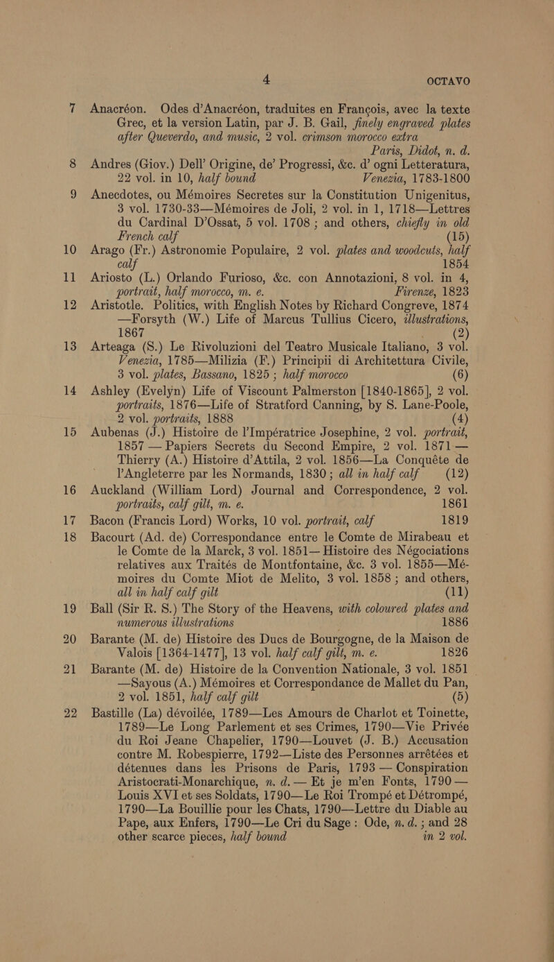 13 14 15 4 OCTAVO Anacréon. Odes d’Anacréon, traduites en Francois, avec la texte Grec, et la version Latin, par J. B. Gail, finely engraved plates after Queverdo, and music, 2 vol. crimson morocco extra Paris, Didot, n. d. Andres (Giov.) Dell’ Origine, de’ Progressi, &amp;c. d’ ogni Letteratura, 22 vol. in 10, half bound Venezia, 1783-1800 Anecdotes, ou Mémoires Secretes sur la Constitution Unigenitus, 3 vol. 1730-33—Mémoires de Joli, 2 vol. in 1, 1718—Lettres du Cardinal D’Ossat, 5 vol. 1708 ; and others, chiefly in old French calf (15) Arago (F'r.) Astronomie Populaire, 2 vol. plates and woodcuts, half calf 1854 Ariosto (L.) Orlando Furioso, &amp;c. con Annotazioni, 8 vol. in 4, portrait, half morocco, m. e. Firenze, 1823 Aristotle. Politics, with English Notes by Richard Congreve, 1874 —Forsyth (W.) Life of Marcus Tullius Cicero, dlustrations, 1867 @ Arteaga (S.) Le Rivoluzioni del Teatro Musicale Italiano, 3 vol. Venezia, 1785—Milizia (F.) Principii di Architettura Civile, 3 vol. plates, Bassano, 1825 ; half morocco (6) Ashley (Evelyn) Life of Viscount Palmerston [1840-1865], 2 vol. portraits, 1876—Life of Stratford Canning, by S. Lane-Poole, 2 vol. portraits, 1888 (4) Aubenas (J.) Histoire de l’Impératrice Josephine, 2 vol. portrait, 1857 — Papiers Secrets du Second Empire, 2 vol. 1871 — Thierry (A.) Histoire d’Attila, 2 vol. 1856—La Conquéte de l Angleterre par les Normands, 1830; all in half calf (12) Auckland (William Lord) Journal and Correspondence, 2 vol. portraits, calf gilt, m. e. 1861 Bacon (Francis Lord) Works, 10 vol. portrait, calf 1819 Bacourt (Ad. de) Correspondance entre le Comte de Mirabeau et le Comte de la Marck, 3 vol. 1851— Histoire des Négociations relatives aux Traités de Montfontaine, &amp;c. 3 vol. 1855—Mé- moires du Comte Miot de Melito, 3 vol. 1858 ; and others, all im half calf gilt (11) Ball (Sir R. S.) The Story of the Heavens, with coloured plates and numerous illustrations 1886 Barante (M. de) Histoire des Ducs de Bourgogne, de la Maison de Valois [1364-1477], 13 vol. half calf gilt, m. e. 1826 Barante (M. de) Histoire de la Convention Nationale, 3 vol. 1851 —Sayous (A.) Mémoires et Correspondance de Mallet du Pan, 2 vol. 1851, half calf gilt (5) Bastille (La) dévoilée, 1789—-Les Amours de Charlot et Toinette, 1789—Le Long Parlement et ses Crimes, 1790—Vie Privée du Roi Jeane Chapelier, 1790—Louvet (J. B.) Accusation contre M. Robespierre, 1792—Liste des Personnes arrétées et détenues dans les Prisons de Paris, 1793 — Conspiration Aristocrati-Monarchique, ». d.— Et je m’en Fonts, 1790 — Louis XVI et ses Soldats, 1790—Le Roi Trompé et Détrompé, 1790—La Bouillie pour les Chats, 1790—Lettre du Diable au Pape, aux Enfers, 1790—Le Cri du Sage: Ode, n.d. ; and 28 other scarce pieces, half bound im 2 vol.