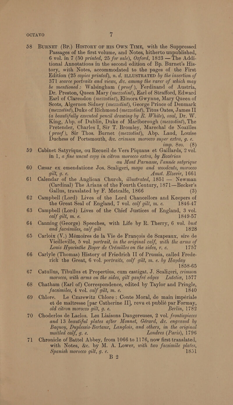 08 atk BurNeET (Bp.) HISTORY OF HIS Own TIME, with the Suppressed Passages of the first volume, and Notes, hitherto unpublished, 6 vol. in 7 (50 printed, 25 for sale), Oxford, 1823 — The Addi- tional Annotations in the second edition of Bp. Burnet’s His- tory, with Notes, accommodated to the pages of the First Edition (25 copies printed), n.d. ILLUSTRATED by the insertion of 371 scarce portraits and views, &amp;c. among the rarer of which may be mentioned: Walsingham (proof), Ferdinand of Austria, Dr. Preston, Queen Mary (mezzotint), Harl of Strafford, Edward Earl of Clarendon (mezzotint), Elinora Gwynne, Mary Queen of Scots, Algernon Sidney (mezzotint), George Prince of Denmark (mezzotint), Duke of Richmond (mezzotint), Titus Oates, James IT (a beautifully executed pencil drawing by h. White), oval, Dr. W. King, Abp. of Dublin, Duke of Marlborough (mezzotint), The Pretender, Charles I, Sir T. Bromley, Marechal de Noailles (proof), Sir Thos. Burnet (mezzotint), Abp. Laud, Louise Duchess of Portsmouth, &amp;c. crimson morocco super extra, g. e. amp. 8vo. (8) Cabinet Satyrique, ou Recueil de Vers Piquans et Gaillards, 2 vol. in 1, a fine uncut copy in citron morocco extra, by Bozérian au Mont Parnasse, Vannée satyrique Cxsar ex emendatione Jos. Scaligeri, maps and woodcuts, morocco gult, g. &amp;. Amst. Lizevir, 1661 Calendar of the Anglican Church, ilustrated, 1851 — Newman (Cardinal) The Arians of the Fourth Century, 1871—Becker’s Gallus, translated by F. Metcalfe, 1866 (3) Campbell (Lord) Lives of the Lord Chancellors and Keepers of the Great Seal of England, 7 vol. calf gilt, m. e. 1846-47 Campbell (Lord) Lives of the Chief Justices of England, 3 vol. _ calf gilt, m. e. 1849-57 Canning (George) Speeches, with Life by R. Therry, 6 vol. bust and facsimiles, calf gilt 1828 Carloix (V.) Mémoires de la Vie de Francois de Scapeaux, sire de Vieilleville, 5 vol. portrait, in the original calf, with the arms of Louis Hyacinthe Boyer de Crémilles on the sides, r. e. 175% Carlyle (Thomas) History of Friedrich IL of Prussia, called Frede- rick the Great, 6 vol. portraits, calf gilt, m. e. by Hayday 1858-65 Catullus, Tibullus et Propertius, cum castigat. J. Scaligeri, crimson morocco, with arms on the sides, gilt gaufré edges Lwutetiw, 1577 Chatham (Earl of) Correspondence, edited by Taylor and Pringle, facsimiles, 4 vol. calf gilt, m. e. 1840 Chlore. Le Czarewitz Chlore: Conte Moral, de main impériale et de maitresse [par Catherine II], revu et publié par Formay, old citron morocco gilt, g. e. Berlin, 1782 Choderlos de Laclos. Les Liaisons Dangereuses, 2 vol. frontispieces and 13 beautiful plates after Monnet, Gérard, &amp;c. engraved by Baquoy, Duplessis-Bertaux, Langlois, and others, in the original mottled calf, g. é. Londres (Paris), 1796 Chronicle of Battel Abbey, from 1066 to 1176, now first translated, with Notes, &amp;. by M. A. Lower, with two facsimile plates, Spanish morocco gilt, g. e. 1851 B 2
