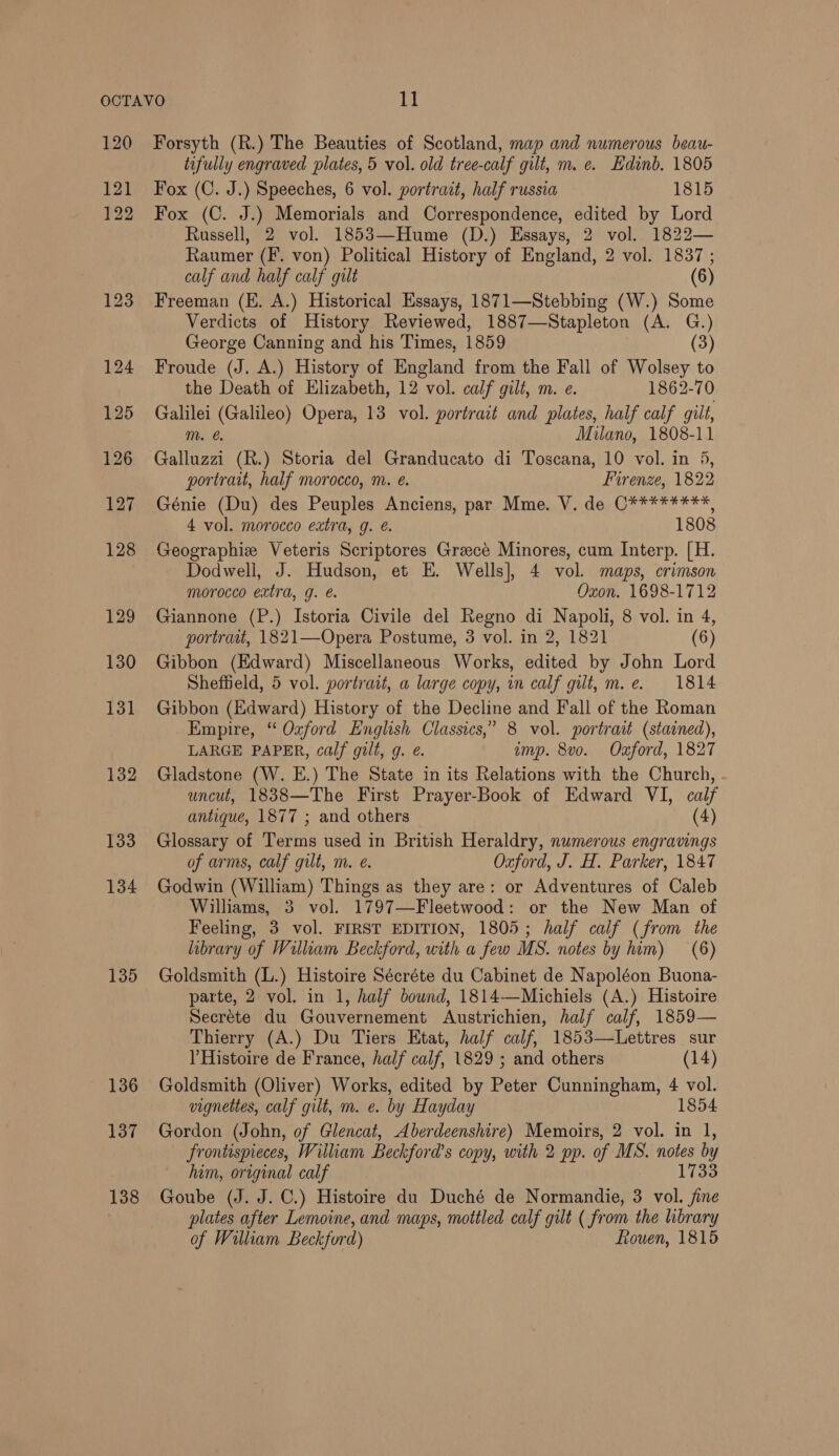 120 121 122 123 135 136 137 138 Forsyth (R.) The Beauties of Scotland, map and numerous beau- tofully engraved plates, 5 vol. old tree-calf gilt, m. e. Edinb. 1805 Fox (C. J.) Speeches, 6 vol. portrait, half russia 1815 Fox (C. J.) Memorials and Correspondence, edited by Lord Russell, 2 vol. 1853—Hume (D.) Essays, 2 vol. 1822— Raumer (F. von) Political History of England, 2 vol. 1837 ; calf and half calf gilt (6) Freeman (E. A.) Historical Essays, 1871—Stebbing (W.) Some Verdicts of History Reviewed, 1887—Stapleton (A. G.) George Canning and his Times, 1859 (3) Froude (J. A.) History of England from the Fall of Wolsey to the Death of Elizabeth, 12 vol. calf gilt, m. e. 1862-70 Galilei (Galileo) Opera, 13 vol. portrait and plates, half calf gilt, m. @ Milano, 1808-11 Galluzzi (R.) Storia del Granducato di Toscana, 10 vol. in 5, portrait, half morocco, m. e. Firenze, 1822 Génie (Du) des Peuples Anciens, par Mme. V. de C*¥*******, 4 vol. morocco extra, g. @. 1808 Geographie Veteris Scriptores Greece Minores, cum Interp. [H. Dodwell, J. Hudson, et E. Wells], 4 vol. maps, crimson morocco extra, g. é. Oxon. 1698-1712 Giannone (P.) Istoria Civile del Regno di Napoli, 8 vol. in 4, portrait, 1821—Opera Postume, 3 vol. in 2, 1821 (6) Gibbon (Edward) Miscellaneous Works, edited by John Lord Sheffield, 5 vol. portrait, a large copy, in calf gilt, m.e. 1814 Gibbon (Edward) History of the Decline and Fall of the Roman Empire, “ Ozford English Classics,’ 8 vol. portrait (stained), LARGE PAPER, calf gilt, g. ¢. imp. 8vo. Oxford, 1827 Gladstone (W. E.) The State in its Relations with the Church, uncut, 1838—The First Prayer-Book of Edward VI, calf antique, 1877 ; and others (4) Glossary of Terms used in British Heraldry, numerous engravings of arms, calf gilt, m. e. Oxford, J. H. Parker, 1847 Godwin (William) Things as they are: or Adventures of Caleb Williams, 3 vol. 1797—Fleetwood: or the New Man of Feeling, 3 vol. FIRST EDITION, 1805; half calf (from the library of William Beckford, with a few MS. notes by him) (6) Goldsmith (L.) Histoire Sécréte du Cabinet de Napoléon Buona- parte, 2 vol. in 1, half bound, 1814—Michiels (A.) Histoire Secréte du Gouvernement Austrichien, half calf, 1859— Thierry (A.) Du Tiers Etat, half calf, 1853—Lettres sur V Histoire de France, half calf, 1829 ; and others (14) Goldsmith (Oliver) Works, edited by Peter Cunningham, 4 vol. vignettes, calf gilt, m. e. by Hayday 1854 Gordon (John, of Glencat, Aberdeenshire) Memoirs, 2 vol. in 1, frontispieces, William Beckford’s copy, with 2 pp. of MS. notes by him, original calf 1733 Goube (J. J. C.) Histoire du Duché de Normandie, 3 vol. fine plates after Lemoine, and maps, mottled calf gilt ( from the library of William Beckford) Rouen, 1815
