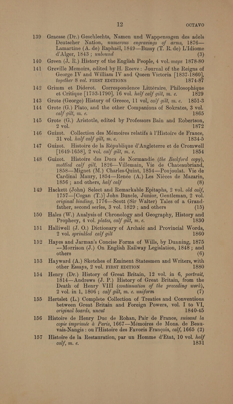 139 148 149 155 156 157 t OCTAVO Graesse (Dr.) Geschlechts, Namen und Wappensagen des adels Deutscher Nation, numerous engravings of arms, 1876— Lamartine (A. de) Raphaél, 1849—Bussy (T. R. de) L’Idiome d’Alger, 1843 ; wnbound (3) Green (J. Kh.) History of the English People, 4 vol. maps 1878-80 Greville Memoirs, edited by H. Reeve: Journal of the Reigns of George IV and William IV and Queen Victoria [1837-1860], to gether 8 vol. FIRST EDITIONS 1874-87 — Grimm et Diderot. Correspondence Littéraire, Philosophique et Critique [1753-1790], 16 vol. half calf gilt, m. e. 1829 Grote (George) History of Greece, 11 vol, calf gilt, m.e. 1851-3 Grote (G.) Plato, and the other Companions of Sokrates, 3 vol. calf gilt, m. e. 1865 Grote (G.) Aristotle, edited by Professors Bain and Robertson, 2 vol. 1872 Guizot. Collection des Mémoires relatifs 4 |’Histoire de France, 31 vol. half calf gilt, m. e. 1834-5 Guizot. Histoire de la République d’Angleterre et de Cromwell [1649-1658], 2 vol. calf gilt, m. e. 1854 Guizot. Histoire des Ducs de Normandie (the Beckford copy), mottled calf gilt, 1826—Villemain, Vie de Chateaubriand, 1858—Mignet (M.) Charles-Quint, 1854—-Poujoulat. Vie de Cardinal Maury, 1854—Renée (A.) Les Niéces de Mazarin, 1856 ; and others, half calf (8) Hackett (J ohn) Select and Remarkable Epitaphs, 2 vol. old calf, 1757—[Cogan (T.)] John Buncle, Junior, Gentleman, 2 vol. original binding, 1776—Scott (Sir Walter) Tales of a Grand- father, second series, 3 vol. 1829 ; and others (15) Hales (W.) Analysis of Chronology and Geography, maaate and Prophecy, 4 vol. plates, calf gilt, m. e. 1830 Halliwell (J. O.) Dictionary of Archaic and Provincial Words, 2 vol. sprinkled calf gilt 1860 Hayes and Jarman’s Concise Forms of Wills, by Dunning, 1875 — Morrison (J.) On English Railway Legislation, 1848 ; and others (6) Hayward (A.) Sketches of Eminent Statesmen and Writers, with other Essays, 2 vol. FIRST EDITION 1880 Henry (Dr.) History of Great Britain, 12 vol. in 6, portrait, 1814—Andrews (J. P.) History of Great Britain, from the Death of Henry VIII (continuation of the preceding work), 2 vol. in 1, 1806; calf gilt, m. e. uniform (7 Hertslet (L.) Complete Collection of Treaties and Conventions between Great Britain and Foreign Powers, vol. I to VI, original boards, uncut 1840-45 Histoire de Henry Duc de Rohan, Pair de France, suivant la copie imprimée &amp; Paris, 1667—Mémoires de Mons. de Beau- vais-Nangis : ou Histoire des Favoris Francois, calf, 1665 (2) Histoire de la Restauration, par un Homme d’Etat, 10 vol. half calf, m. é. 1831