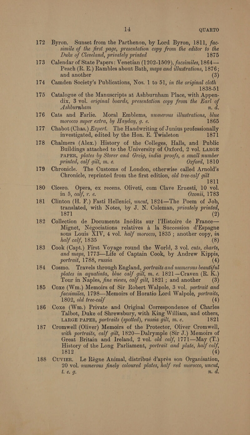 172 178 179 183 184 185 186 187 188 14 QUARTO Byron. Sunset from the Parthenon, by Lord Byron, 1811, fac- simile of the first page, presentation copy from the editor io the Duke of Cleveland, privately printed 1875 Calendar of State Papers: Venetian (1202-1509), facsimiles, 1864— Peach (R. E.) Rambles about Bath, maps and illustrations, 1876 ; and another (3) Camden Society’s Publications, Nos. 1 to 51, in the original cloth 1838-51 Catalogue of the Manuscripts at Ashburnham Place, with Appen- dix, 3 vol. original boards, presentation copy from the Earl of Ashburnham n. d. Cats and Farlie. Moral Emblems, numerous illustrations, blue morocco super extra, by Hayday, g. e. ; 1865 Chabot (Chas.) Expert. The Handwriting of Junius professionally. investigated, edited by the Hon. E. Twisleton 1871 Chalmers (Alex.) History of the Colleges, Halls, and Public Buildings attached to the University of Oxford, 2 vol. LARGE PAPER, plates by Storer and Greig, india proofs, a small number printed, calf gilt, m. €. Oxford, 1810 Chronicle. The Customs of London, otherwise called Arnold’s Chronicle, reprinted from the first edition, old tree-calf gilt 1811 Cicero. Opera, ex recens. Oliveti, cum Clave Ernesti, 10 vol. in 5, calf, r. e. Oxon, 1783 Clinton (H. F.) Fasti Hellenici, wncut, 1824—The Poem of Job, translated, with Notes, by J. N. Coleman, privately printed, 1871 (2) Collection de Documents Inédits sur l’Histoire de France— Mignet, Négociations relatives a la Succession d’Espagne sous Louis XIV, 4 vol. half morocco, 1835 ; another copy, in half calf, 1835 (8) Cook (Capt.) First Voyage round the World, 3 vol. cuts, charts, and maps, 1773—Life of Captain Cook, by Andrew Kippis, portrait, 1788, russia (4) Cosmo. Travels through England, portraits and numerous beautiful plates in aquatinta, blue calf gilt, m. e. 1821—Craven (R. K.) Tour in Naples, jine views, calf gilt, 1821; and another (3) Coxe (Wm.) Memoirs of Sir Robert Walpole, 3 vol. portrait and facsimiles, 1798—-Memoirs of Horatio Lord Walpole, portraits, 1802, old tree-calf (4) Coxe (Wm.) Private and Original Correspondence of Charles Talbot, Duke of Shrewsbury, with King William, and others, LARGE PAPER, portraits (spotted), russia gilt, m. é. 1821 Cromwell (Oliver) Memoirs of the Protector, Oliver Cromwell, with portraits, calf gilt, 1820—Dalrymple (Sir J.) Memoirs of Great Britain and Ireland, 2 vol. old calf, 1771—May (T.) History of the Long Parliament, portrait and plate, half calf, 1812 (4) Cuvier. Le Régne Animal, distribué d’aprés son Organisation, 20 vol. numerous finely coloured plates, half red morocco, uncut, GaGa, n. a