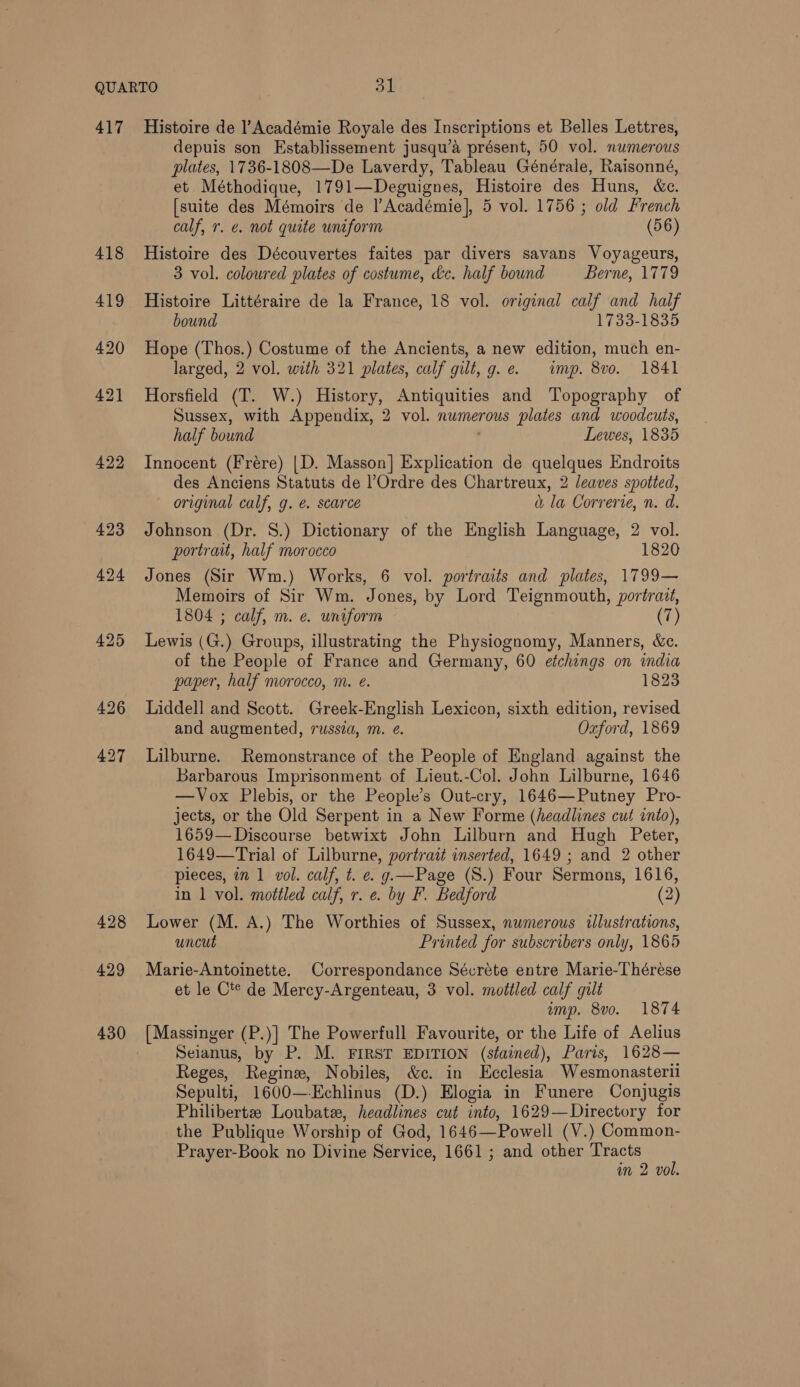 417 422 423 427 428 429 430 Histoire de l’Académie Royale des Inscriptions et Belles Lettres, depuis son Establissement jusqu’a présent, 50 vol. numerous plates, 1736-1808—De Laverdy, Tableau Générale, Raisonné, et Méthodique, 1791—Deguignes, Histoire des Huns, &amp;c. [suite des Mémoirs de |’Académie], 5 vol. 1756 ; old French calf, r. e. not quite uniform (56) Histoire des Découvertes faites par divers savans Voyageurs, 3 vol. coloured plates of costume, dc. half bound Berne, 1779 Histoire Littéraire de la France, 18 vol. original calf and half bound 1733-1835 Hope (Thos.) Costume of the Ancients, a new edition, much en- larged, 2 vol. with 321 plates, calf gilt, g.e. imp. 8vo. 1841 Horsfield (T. W.) History, Antiquities and Topography of Sussex, with Appendix, 2 vol. numerous plates and woodcuts, half bound Lewes, 1835 Innocent (Frére) |D. Masson] Explication de quelques Endroits des Anciens Statuts de l’Ordre des Chartreux, 2 leaves spotted, original calf, g. é. scarce a la Correrie, n. d. Johnson (Dr. S.) Dictionary of the English Language, 2 vol. portrait, half morocco 1820 Jones (Sir Wm.) Works, 6 vol. portraits and plates, 1799— Memoirs of Sir Wm. Jones, by Lord Teignmouth, portrazt, 1804 ; calf, m. e. uniform (7) Lewis (G.) Groups, illustrating the Physiognomy, Manners, &amp;c. of the People of France and Germany, 60 etchings on india paper, half morocco, m. @. 1823 Liddell and Scott. Greek-English Lexicon, sixth edition, revised and augmented, russza, m. @. Oxford, 1869 Lilburne. Remonstrance of the People of England against the Barbarous Imprisonment of Lieut.-Col. John Lilburne, 1646 —Vox Plebis, or the People’s Out-cry, 1646—Putney Pro- jects, or the Old Serpent in a New Forme (headlines cut into), 1659— Discourse betwixt John Lilburn and Hugh Bee 1649—Trial of Lilburne, portrait inserted, 1649 ; and 2 other pieces, in 1 vol. calf, t. e. g.—Page (S.) Four Sermons, 1616, in 1 vol. mottled calf, r. e. by F. Bedford (2) Lower (M. A.) The Worthies of Sussex, numerous «illustrations, uncut Printed for subscribers only, 1865 Marie-Antoinette. Correspondance Sécréte entre Marie-Thérése et le C*® de Mercy-Argenteau, 3 vol. mottled calf gilt amp. 8vo. 1874 Seianus, by P. M. FIRST EDITION (stained), Paris, 1628— Reges, Regine, Nobiles, &amp;c. in Ecclesia Wesmonasterii Sepulti, 1600—Kchlinus (D.) Elogia in Funere Conjugis Philibertze Loubate, headlines cut into, 1629—Directory for the Publique Worship of God, 1646—Powell (V.) Common- Prayer-Book no Divine Service, 1661 ; and other Tracts im 2 vol.