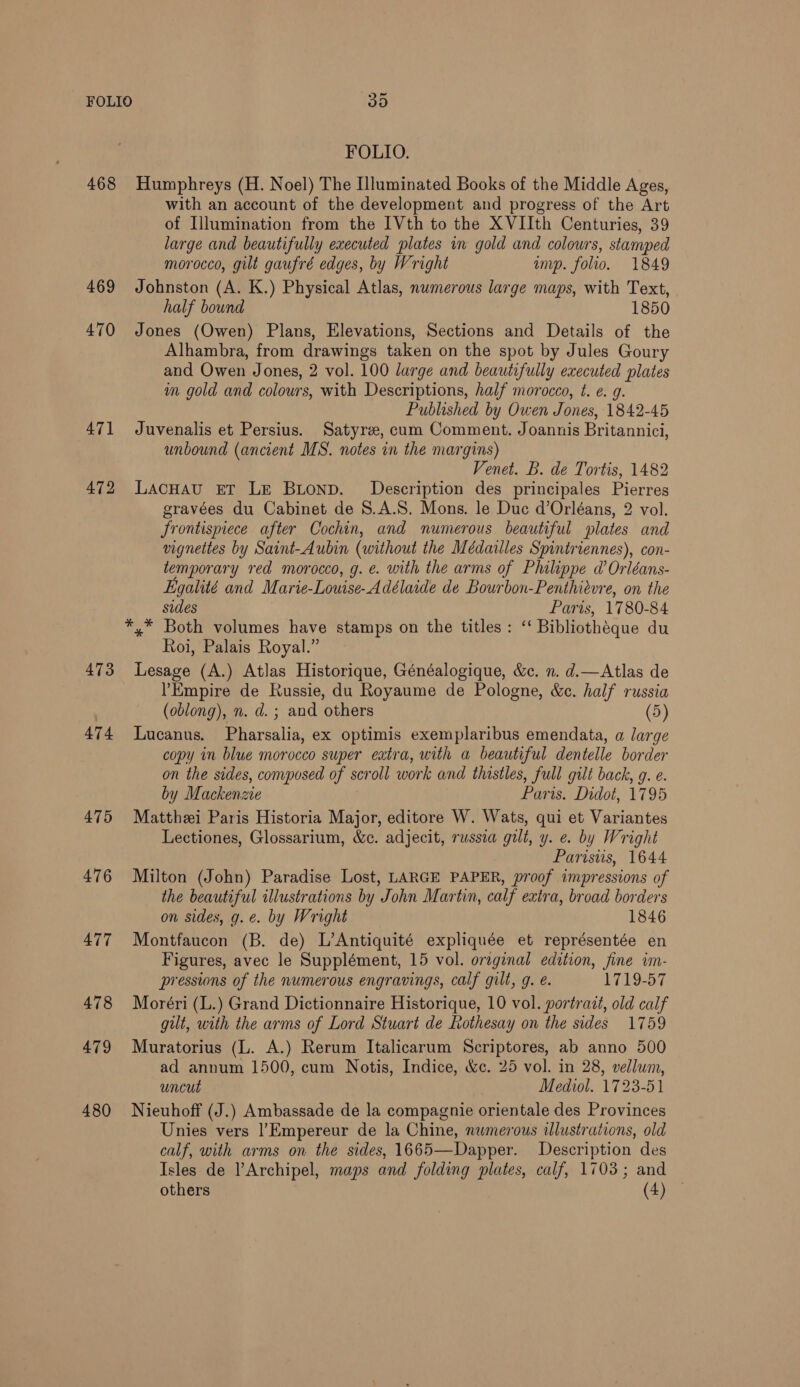 468 469 470 473 474 475 476 477 478 479 480 FOLIO. Humphreys (H. Noel) The Illuminated Books of the Middle Ages, with an account of the development and progress of the Art of Illumination from the IVth to the XVIIth Centuries, 39 large and beautifully executed plates in gold and colowrs, stamped morocco, gilt gaufré edges, by Wright anyp. folio. 1849 Johnston (A. K.) Physical Atlas, numerous large maps, with Text, half bound 1850 Jones (Owen) Plans, Elevations, Sections and Details of the Alhambra, from drawings taken on the spot by Jules Goury and Owen Jones, 2 vol. 100 large and beautifully executed plates im gold and colours, with Descriptions, half morocco, t. €. g. Published by Owen Jones, 1842-45 Juvenalis et Persius. Satyr, cum Comment. Joannis Britannici, unbound (ancient MS. notes in the margins) Venet. B. de Tortis, 1482 Lacuau ET Le Bionp. Description des principales Pierres gravées du Cabinet de S.A.S. Mons. le Duc d’Orléans, 2 vol. Jrontispiece after Cochin, and numerous beautiful plates and vignettes by Saint-Aubin (without the Médailles Spintriennes), con- temporary red morocco, g. ¢. with the arms of Philippe d’Orléans- Egalité and Marie-Louise-Adélaide de Bourbon-Penthidvre, on the sides Paris, 1780-84 *,* Both volumes have stamps on the titles : ‘‘ Bibliothéque du Roi, Palais Royal.” Lesage (A.) Atlas Historique, Généalogique, &amp;c. n. d.—Atlas de Empire de Russie, du Royaume de Pologne, &amp;c. half russia (oblong), n. d. ; and others (5) Lucanus. Pharsalia, ex optimis exemplaribus emendata, a large copy in blue morocco super extra, with a beautiful dentelle border on the sides, composed of scroll work and thistles, full gilt back, g. e. by Mackenzie Paris. Didot, 1795 Matthei Paris Historia Major, editore W. Wats, qui et Variantes Lectiones, Glossarium, &amp;e. adjecit, russia gilt, y. e. by Wright Parisiis, 1644 Milton (John) Paradise Lost, LARGE PAPER, proof impressions of the beautiful illustrations by John Martin, calf extra, broad borders on sides, g.e. by Wright 1846 Montfaucon (B. de) L’Antiquité expliquée et représentée en Figures, avec le Supplément, 15 vol. oraginal edition, fine im- pressions of the numerous engravings, calf gilt, g. e. 1719-57 Moréri (L.) Grand Dictionnaire Historique, 10 vol. portrazt, old calf gilt, with the arms of Lord Stuart de Rothesay on the sides 1759 Muratorius (L. A.) Rerum Italicarum Scriptores, ab anno 500 ad annum 1500, cum Notis, Indice, &amp;c. 25 vol. in 28, vellum, uncut Mediol. 1723-51 Nieuhoff (J.) Ambassade de la compagnie orientale des Provinces Unies vers |’Empereur de la Chine, numerous illustrations, old calf, with arms on the sides, 1665—Dapper. Description des Isles de lArchipel, maps and folding plates, calf, 1703; and others (4) —