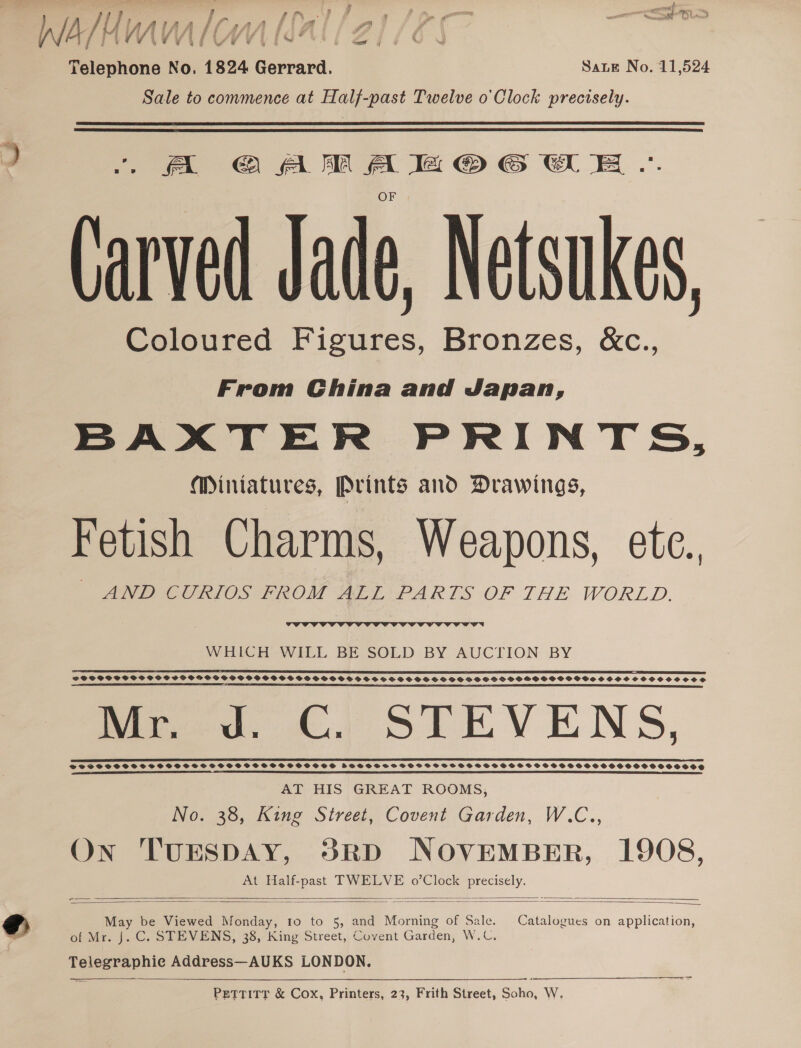 WaMu lial/21 (2: Telephone No. 1824 Gerrard. Sate No. 11,524 Sale to commence at Half-past Twelve o'Clock precisely. fA @ AM Aa lt © © GE .. Carved Jade, Netsukes, Coloured Figures, Bronzes, &amp;c., From China and Japan, BAXTER PRINTS, Mintatures, Prints ano Drawings, Fetish Charms, Weapons, ete., MNPRCCTIOS HPAOM ALL PARTS OF THE WORLD,  WHICH WILL BE SOLD BY AUCTION BY ES IEE RT TEE FES DS ST STS SIE DP PE CTS SOAPS 0 LS ERC ESP SE IEEE OE LE REET OIE SPTWVSSGDS SSS SSSCSSSOPSG SCS SOPSFSSSSOGSSSSSSOCSHSS SOS SSS SSSHSCSCHSHSSSSHGSOCGVSSCSHSSOSCOOSSCSSOHS A TEE ERE AE SAI STS RSDO ESSSICSEEE E SRD PO SA SE R OS SERS Bred. ©. STEVENS, BS EEE LEIS EEE ESE EELS EEE EES ED ES ERR EXE EXE SES EYIEUETIT TY AT HIS GREAT ROOMS, No. 38, King Street, Covent Garden, W.C., On TUESDAY, 53RD NOVEMBER, 1908, At Half- TWELVE o’Clock * ee    May be Viewed Ween) Io to 5, and Morning of Sale. Catalogues on application, of Mr. J. C. STEVENS, 38, King Street, Covent Garden, W.C. serene Address—AUKS LONDON.   PETTITT &amp; Cox, Printers, 23, Frith Street, Sitio; W.