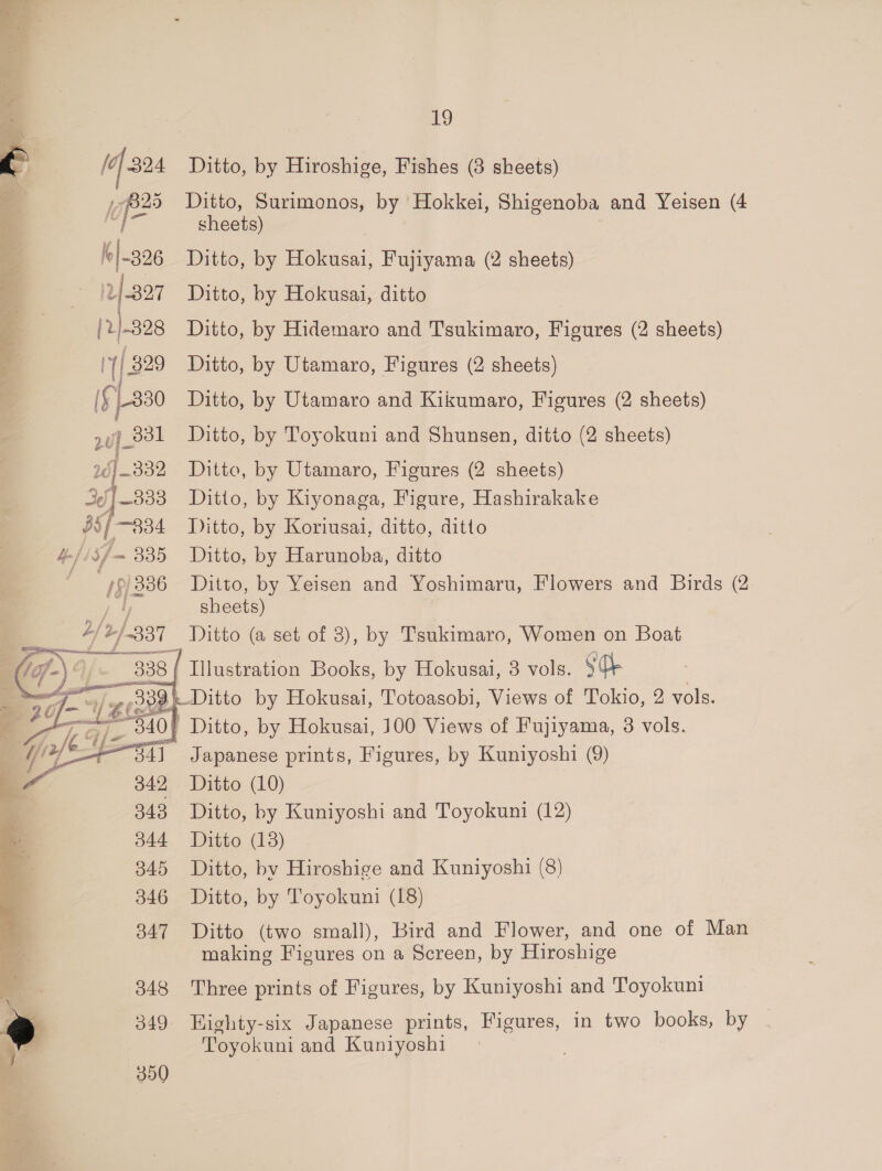(of 324 Ditto, by Hiroshige, Fishes (3 sheets) lof” Ditto, Surimonos, by Hokkei, Shigenoba and Yeisen (4 sheets) k|-206 Ditto, by rae: Fujiyama (2 sheets) v-227 Ditto, by Hokusai, ditto ae Ditto, by Hidemaro and Tsukimaro, Figures (2 sheets) (| 829 Ditto, by Utamaro, Figures (2 sheets) If 1-330 Ditto, by Utamaro and Kikumaro, Figures (2 sheets) suf 23! Ditto, by Toyokuni and Shunsen, ditto (2 sheets) 26] -332 Ditto, by Utamaro, Figures (2 sheets) {333 Ditto, by Kiyonaga, Figure, Hashirakake 95/834 Ditto, by Koriusai, ditto, ditto Hf is 3f/- 335 Ditto, by Harunoba, ditto ih / 386 Ditto, by Yeisen and Yoshimaru, Flowers and Birds (2 sheets) 4/2 /-337 Ditto (a set of 3), by Tsukimaro, Women on Boat Taf) 9/- 338 1 G-) * = ustration Books, by Hokusai, 3 vols. SO eel Ditto by Hokusai, Totoasobi, Views of Tokio, 2 vols. af te! a Ditto, by Hokusai, 100 Views of Fujiyama, 3 vols. (amie Japanese prints, Figures, by Kuniyoshi (9) a 342 Ditto (10) 343 Ditto, by Kuniyoshi and Toyokuni (12) 344 Ditto (18) 845 Ditto, by Hiroshige and Kuniyoshi (8) 346 Ditto, by Toyokuni (18) 347 Ditto (two small), Bird and Flower, and one of Man making Figures on a Screen, by Hiroshige 348 Three prints of Figures, by Kuniyoshi and Toyokuni J 349 Highty-six Japanese prints, Figures, in two books, by 7 Toyokuni and Kuniyoshi 350
