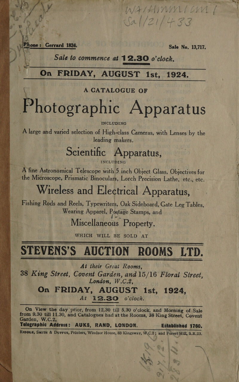     {? / frp) ~~ + 4 v | { D € ie hone: Gerrard 1824. Sale No. 13,717. Sale to commence at 12.30 o'clock. On FRIDAY, AUGUST Ist, 1924. A CATALOGUE OF OP seep ssth Apparatus INCLUDING A large and varied selection of High-class Cameras, with Lenses by the leading makers. Scientific Apparatus, INCLUDING _ the Microscope, Prismatic Binoculars, Lorch Precision Lathe, etc., etc. Wireless and Electrical Apparatus, Fishit Reels ancl Recle, ‘Typewriters, Oek-Sidehoard. Gate Lep Tables Wearing Apparel, Postage Stamps, and Miscellaneous Property. WHICH WILL BE SOLD AT -STEVENS’S AUCTION ROOMS LTD.  At their Great Rooms, 38 King Street, Covent Garden, and 15/16 Floral Street, London, W.C.2, On FRIDAY, AUGUST 1st, 1924, At 12.30 0’clock.  On View the day prior, from 12.30 till 5.30 o’clock, and Morning of Sale from 9.30 till 11.30, and Catalogues had at the Rooms, 38 King Street, Covent Garden, W.C.2, Telegraphic Address: AUKS, RAND, LONDON. Established 1760. LL LT LP = Ta a UL ET UEEERRE ’s,. “cmaesemarante Rippve, Suity &amp; Durrus, Printers, Windsor House, 83 Kingsway, WiC.2 ; and Forest Hill, S.E:23. ee w x