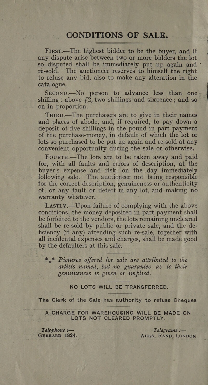 CONDITIONS OF SALE.   First.—The highest bidder to be the buyer, and if any dispute arise between two or more bidders the lot so disputed shall be immediately put up again and ° re-sold. The auctioneer reserves to himself the right to refuse any bid, also to make any alteration in the catalogue. SECOND.—No person to advance less than one - shilling ; above £2, two shillings and sixpence; and so on in proportion. THIRD.—The purchasers are to give in their names and places of abode, and, if required, to pay down a deposit of five shillings in the pound in part payment of the purchase-money, in default of which the lot or lots so purchased to be put up again and re-sold at any convenient opportunity during the sale or otherwise. FourtTH.—The lots are to be taken away and paid for, with all faults and errors of description, at the buyer’s expense and risk, on the .day immediately following sale. The auctioneer not being responsible for the correct description, genuineness or authenticity of, or any fault or defect in any lot, and making no warranty whatever. LasTLy.—Upon failure of complying with the above conditions, the money deposited in part payment shall be forfeited to the vendors, the lots remaining uncleared shall be re-sold by public or private sale, and the de- ficiency (if any) attending such re-sale, together with all incidental expenses and charges, shall be made good by the defaulters at this‘sale. *.* Pictures offered for sale are attributed to the artists named, but no guarantee as to their genuineness 1s given or implied. NO LOTS WILL BE TRANSFERRED.  The Clerk of the Sale has authority to refuse Cheques A CHARGE FOR WAREHOUSING WILL BE MADE ON LOTS NOT CLEARED PROMPTLY. Telephone i— Telegrams :— ! GERRARD 1824. Auks, Ranp, Lonpon.