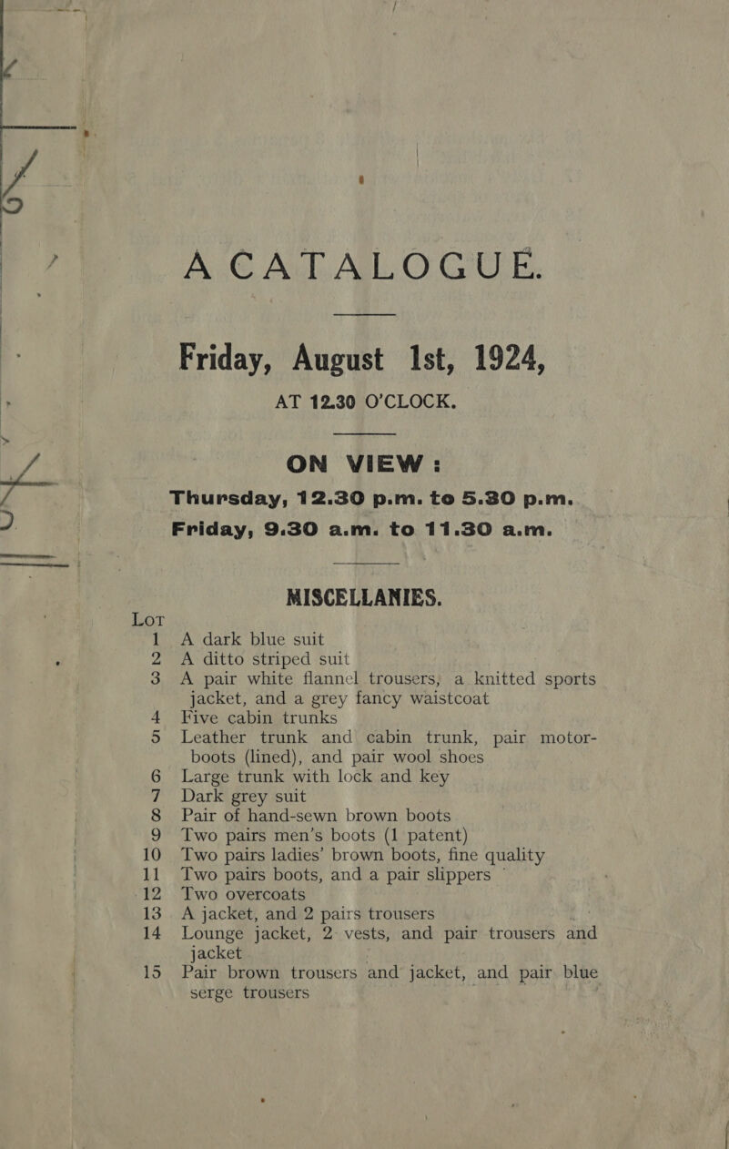 a COND ark WN A CATALOGUE.  ON VIEW : Friday, 9.30 a.m. to 11.30 a.m. MISCELLANIES. A dark blue suit A ditto striped suit A pair white flannel trousers, a knitted sports jacket, and a grey fancy waistcoat Five cabin trunks Leather trunk and cabin trunk, pair motor- boots (lined), and pair wool shoes Large trunk with lock and key Dark grey suit Pair of hand-sewn brown boots Two pairs men’s boots (1 patent) Two pairs ladies’ brown boots, fine quality Two pairs boots, and a pair slippers © Two overcoats | A jacket, and 2 - rs trousers Lounge jacket, 2° vests, and pair trousers said jacket Pair brown trousers and jacket, and pair blue serge trousers