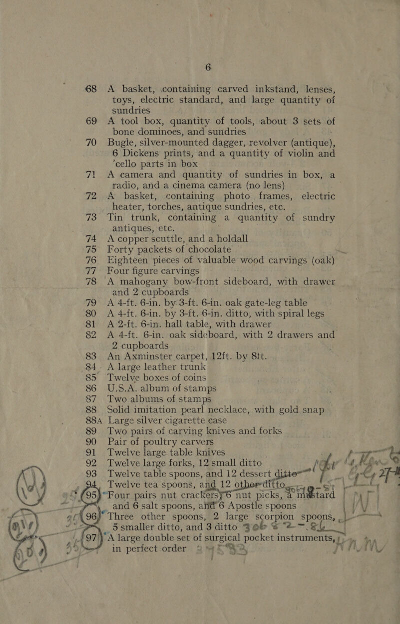 68 <A _ basket, containing carved inkstand, lenses, toys, electric standard, and large quantity of sundries | 69 A tool box, quantity of tools, about 3 sets of bone dominoes, and sundries 70 Bugle, silver- mounted dagger, revolver cannes. 6 Dickens prints, and a quantity of violin and ‘cello parts in box 71 A camera and quantity of sundries in box, a radio, and a cinema camera (no lens) 3 72 A basket, containing photo frames, electric heater, torches, antique sundries, etc. 73° ‘Tin’ trunk, containing a quantity of sundry antiques, etc. 74 Acopper scuttle, and a holdall 75 Forty packets of chocolate | 76 Eighteen pieces of valuable wood carvings (oak) 77 Four figure carvings 3 78 A mahogany bow-front sideboard, with drawer and 2 cupboards 79 A 4-ft. 6-in. by 3-ft. 6-in. oak gate-leg table 80 A 4-ft. 6-in. by 3-ft. 6-in. ditto, with spiral legs 81 <A 2-ft. 6-in. hall table, with drawer 82 A 4-ft. 6-in. oak sideboard, with 2 drawers and 2 cupboards 83 An Axminster carpet, 12ft. by 8it. 84. A large leather trunk 85 Twelve boxes of coins 86 U.S.A. album of stamps 87 Two albums of stamps 88 Solid imitation pearl necklace, with gold snap _ 884 Large silver cigarette case 89 Two pairs of carving knives and forks 90 Pair of poultry carvers 91 Twelve large table knives Wen. ts 92 Twelve large forks, 12 small ditto” His | : 93 Twelve table spoons, and 12 dessert ditte=™ GE y. f oF Twelve tea spoons, and 12 otherditto “Four pairs nut crackersy6 nut picks, a ant ae ii and 6 salt spoons, afid’6 Apostle Spoons 5 \ “Three other spoons, 2 large ey spoons, , J _ Ssmaller ditto, and 3 ditto % eb « “2-—.&amp; A large double set of surgical a ae wae aries yf oy in perfect order 3% 4S, PAN ime 