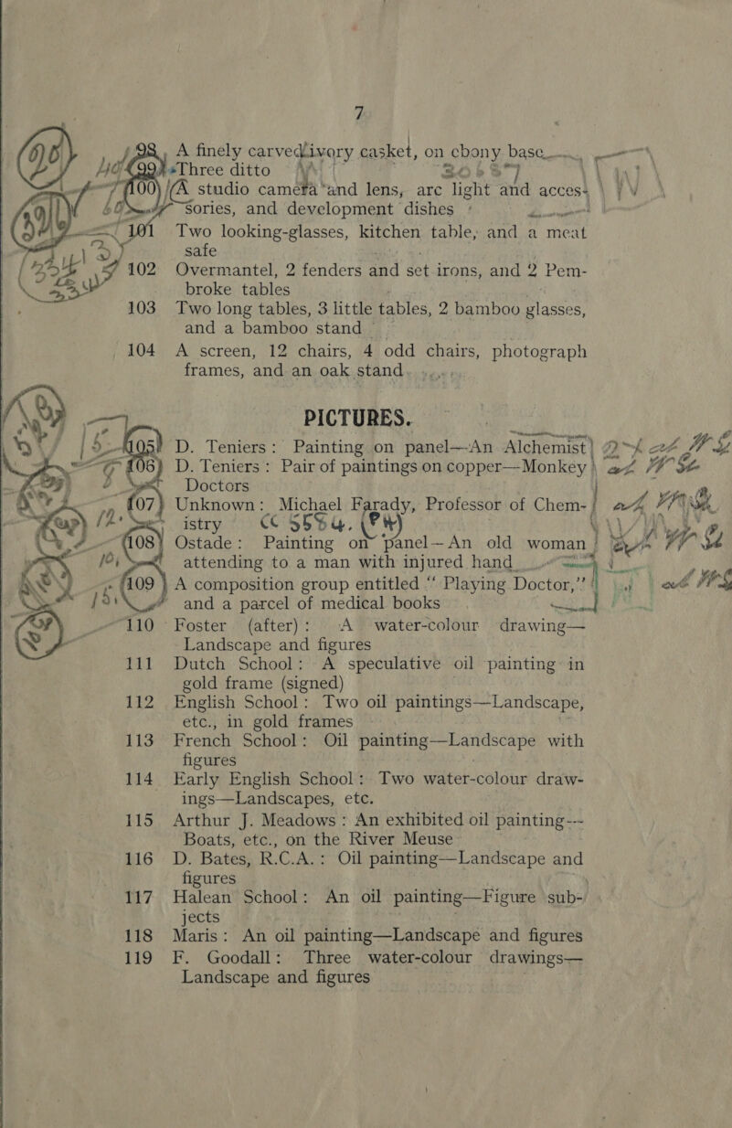 A finely carvechivory casket, on BRAY base. ——\ ! os ditto ~ Api g aire a studio camera “and lens, are “Tight ard acces4 \ 7 V , 4 Sories, and development dishes + aa tae’ Two looking-glasses, kitchen table, and a meat safe Overmantel, 2 fenders ead a irons, and 2 Pem- broke tables Two long tables, 3 little tables, 2 bamboo glasses, and a bamboo stand’ ~ A screen, 12 chairs, 4 odd chairs, photograph frames, and an oak stand. PICTURES. D. Teniers: Painting on panel—An Alchemist}; 22~ } at Jo ay, ) D. Teniers : Pair of paintings on copper—Monkey ) a WE Doctors j e Unknown: Michael Farady, Professor of Chem- | a, YAS &gt; istry CC 5SSq. (Pit Wi) / Ostade: Painting on” panel—An old woman | a wre. &amp; &lt; attending to a man with injured Hand Gee, } A composition group entitled ” Playing Doctor,” rf usp | ee fie * and a parcel of medical books ee YY 4b. OY ~Foster (after): A water-colour drawing— Landscape and figures Dutch School: A speculative oil painting in gold frame (signed) English School: Two oil paintings—Landscape, etc., in gold frames French School: Oil painting—Landscape with figures Early English School: Two water-colour draw- ings—Landscapes, etc. | Arthur J. Meadows : An exhibited oil painting-~ Boats, etc., on the River Meuse ~D. Bates, R.C.A.: Oil painting —Landscape and figures Halean School: An oil painting—Figure sub-, jects ‘ahi é Maris: An oil painting—Landscape and figures F. Goodall: Three water-colour drawings— Landscape and figures 