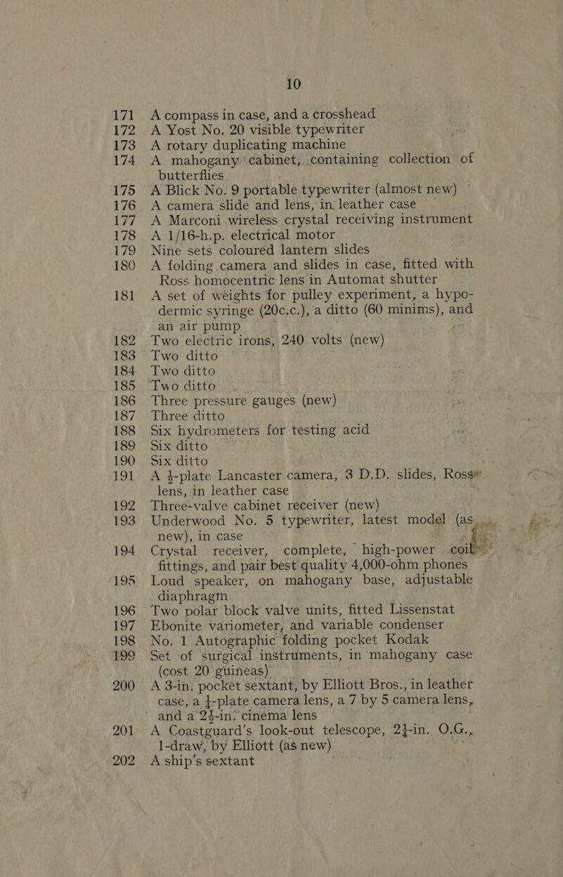 201 202 10 A compass in case, and a crosshead A Yost No. 20 visible typewriter A rotary duplicating machine A mahogany ‘cabinet, containing collection of butterflies A Blick No. 9 portable typewriter (almost new) A camera slide and lens, in leather case A Marconi wireless crystal receiving instrument A 1/16-h.p. electrical motor Nine sets coloured lantern slides A folding camera and slides in case, fitted with Ross homocentric lens in Automat shutter A set of weights for pulley experiment, a hypo- dermic syringe (20c.c.), ‘a ditto (60 minims), and an air pump 3 / Two electric irons, 240 volts (new) Two ditto : Two ditto Two ditto” Three pressure gauges (new) Three ditto Six hydrometers for testing acid Six ditto Six ditto A 3-plate Lancaster camera, 3 D.D. slides, Ross# is in leather case Three-valve cabinet receiver (new) Underwood No. 5 typewriter, latest model (as: fittings, and pair best quality 4,000-ohm phones Loud speaker, on mahogany base, adjustable diaphragin Two polar block valve units, fitted Lissenstat Ebonite variometer, and variable condenser No. 1 Autographic folding pocket Kodak Set of surgical instruments, in ‘mahogany case (cost 20° guineas) A 3-in. pocket sextant, by Elliott Bros., in leather case, a t-plate camera lens, a7 by 5 camera lens, A Coastguard’ s look-out telescope, 24-in. O. G., 1-draw, by Elliott (as new) A ship’s sextant